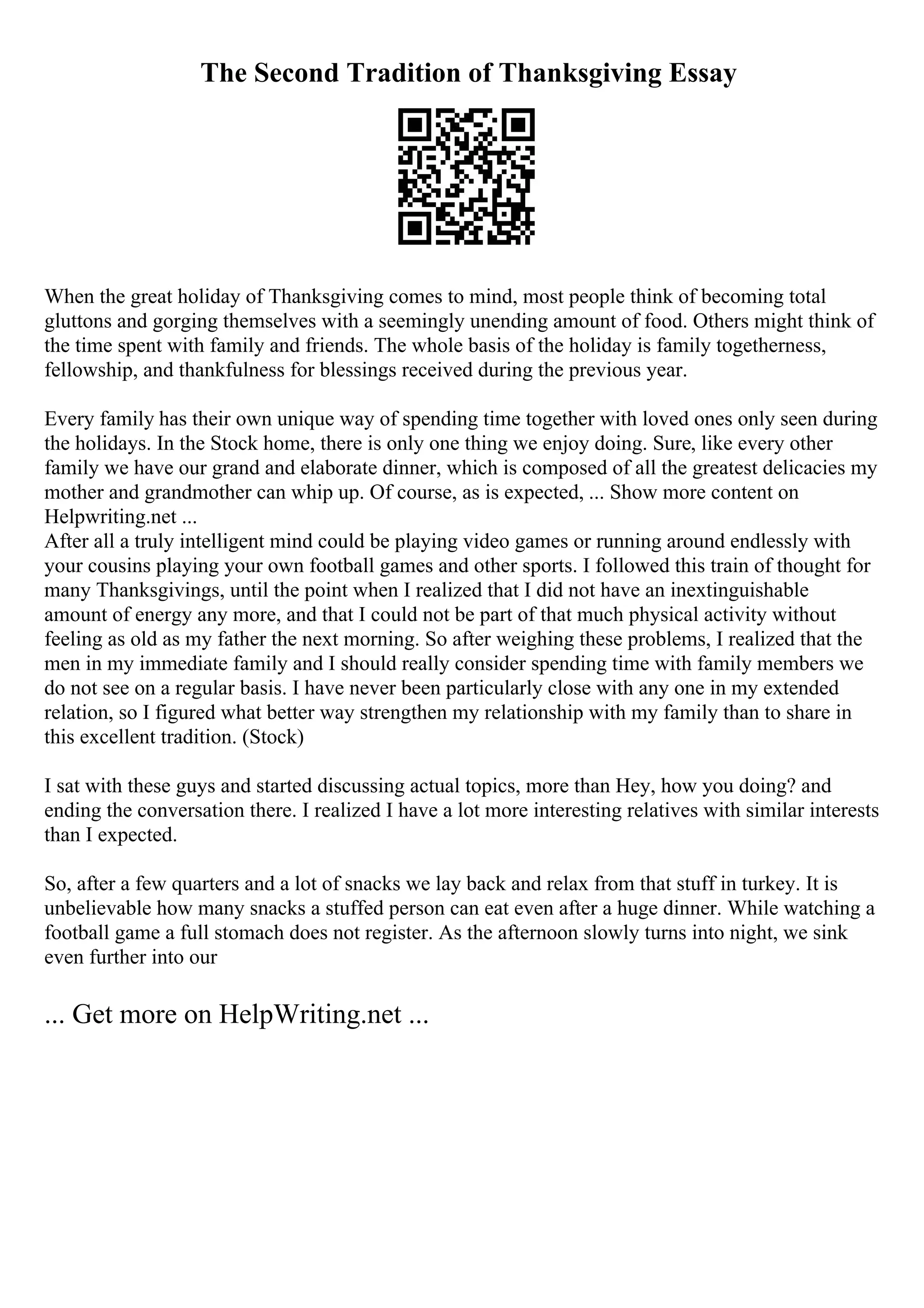 The Second Tradition of Thanksgiving Essay
When the great holiday of Thanksgiving comes to mind, most people think of becoming total
gluttons and gorging themselves with a seemingly unending amount of food. Others might think of
the time spent with family and friends. The whole basis of the holiday is family togetherness,
fellowship, and thankfulness for blessings received during the previous year.
Every family has their own unique way of spending time together with loved ones only seen during
the holidays. In the Stock home, there is only one thing we enjoy doing. Sure, like every other
family we have our grand and elaborate dinner, which is composed of all the greatest delicacies my
mother and grandmother can whip up. Of course, as is expected, ... Show more content on
Helpwriting.net ...
After all a truly intelligent mind could be playing video games or running around endlessly with
your cousins playing your own football games and other sports. I followed this train of thought for
many Thanksgivings, until the point when I realized that I did not have an inextinguishable
amount of energy any more, and that I could not be part of that much physical activity without
feeling as old as my father the next morning. So after weighing these problems, I realized that the
men in my immediate family and I should really consider spending time with family members we
do not see on a regular basis. I have never been particularly close with any one in my extended
relation, so I figured what better way strengthen my relationship with my family than to share in
this excellent tradition. (Stock)
I sat with these guys and started discussing actual topics, more than Hey, how you doing? and
ending the conversation there. I realized I have a lot more interesting relatives with similar interests
than I expected.
So, after a few quarters and a lot of snacks we lay back and relax from that stuff in turkey. It is
unbelievable how many snacks a stuffed person can eat even after a huge dinner. While watching a
football game a full stomach does not register. As the afternoon slowly turns into night, we sink
even further into our
... Get more on HelpWriting.net ...
 