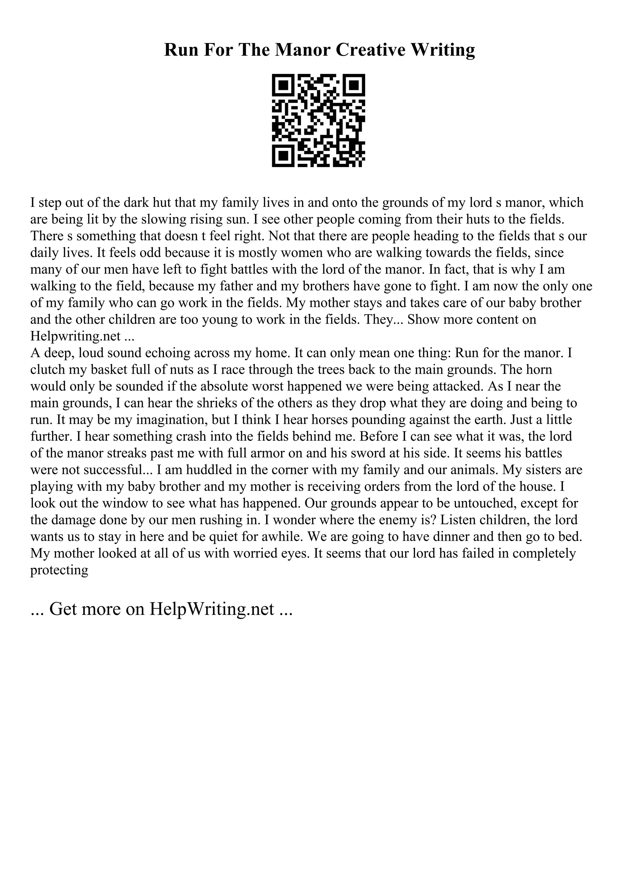 Run For The Manor Creative Writing
I step out of the dark hut that my family lives in and onto the grounds of my lord s manor, which
are being lit by the slowing rising sun. I see other people coming from their huts to the fields.
There s something that doesn t feel right. Not that there are people heading to the fields that s our
daily lives. It feels odd because it is mostly women who are walking towards the fields, since
many of our men have left to fight battles with the lord of the manor. In fact, that is why I am
walking to the field, because my father and my brothers have gone to fight. I am now the only one
of my family who can go work in the fields. My mother stays and takes care of our baby brother
and the other children are too young to work in the fields. They... Show more content on
Helpwriting.net ...
A deep, loud sound echoing across my home. It can only mean one thing: Run for the manor. I
clutch my basket full of nuts as I race through the trees back to the main grounds. The horn
would only be sounded if the absolute worst happened we were being attacked. As I near the
main grounds, I can hear the shrieks of the others as they drop what they are doing and being to
run. It may be my imagination, but I think I hear horses pounding against the earth. Just a little
further. I hear something crash into the fields behind me. Before I can see what it was, the lord
of the manor streaks past me with full armor on and his sword at his side. It seems his battles
were not successful... I am huddled in the corner with my family and our animals. My sisters are
playing with my baby brother and my mother is receiving orders from the lord of the house. I
look out the window to see what has happened. Our grounds appear to be untouched, except for
the damage done by our men rushing in. I wonder where the enemy is? Listen children, the lord
wants us to stay in here and be quiet for awhile. We are going to have dinner and then go to bed.
My mother looked at all of us with worried eyes. It seems that our lord has failed in completely
protecting
... Get more on HelpWriting.net ...
 