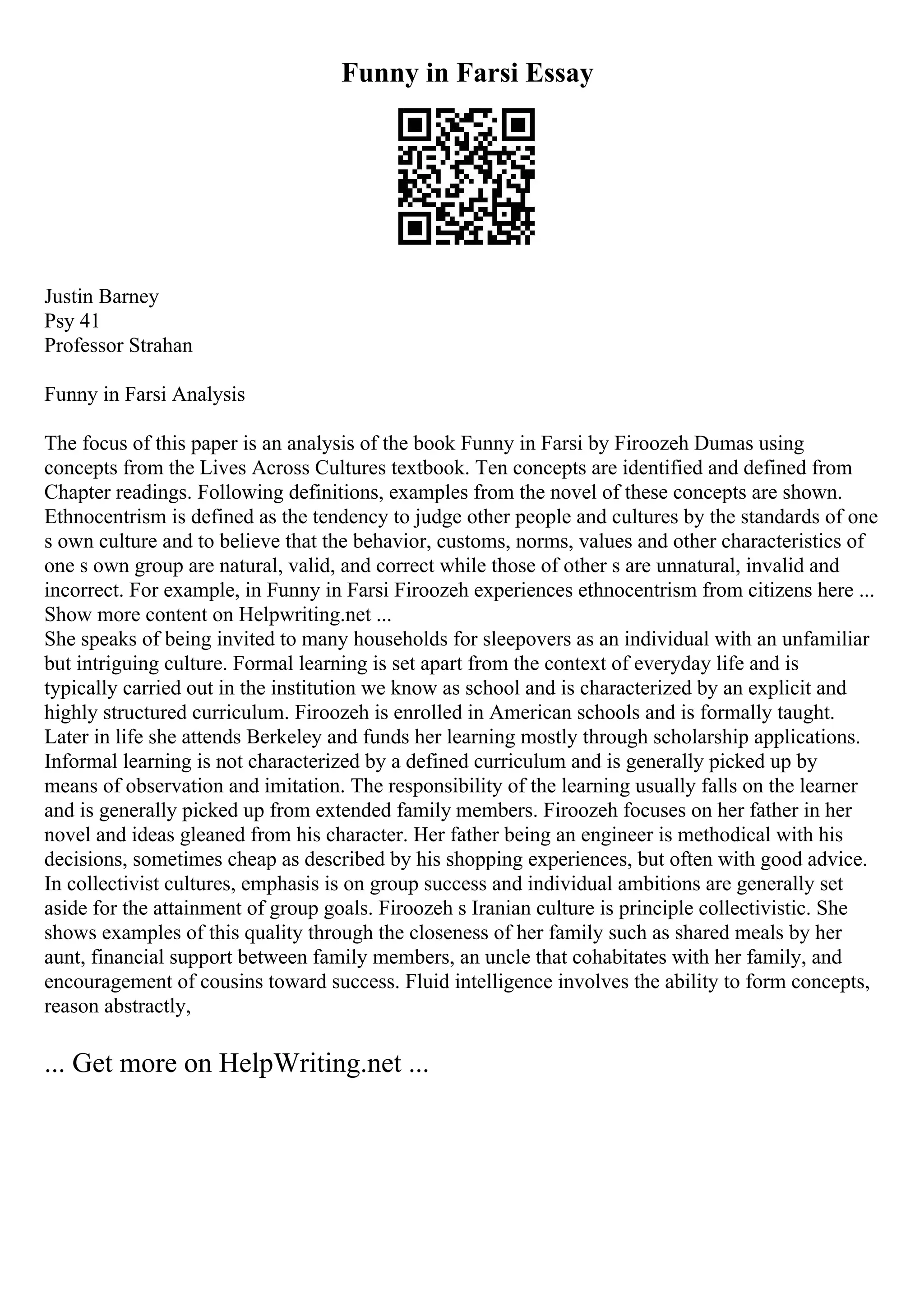 Funny in Farsi Essay
Justin Barney
Psy 41
Professor Strahan
Funny in Farsi Analysis
The focus of this paper is an analysis of the book Funny in Farsi by Firoozeh Dumas using
concepts from the Lives Across Cultures textbook. Ten concepts are identified and defined from
Chapter readings. Following definitions, examples from the novel of these concepts are shown.
Ethnocentrism is defined as the tendency to judge other people and cultures by the standards of one
s own culture and to believe that the behavior, customs, norms, values and other characteristics of
one s own group are natural, valid, and correct while those of other s are unnatural, invalid and
incorrect. For example, in Funny in Farsi Firoozeh experiences ethnocentrism from citizens here ...
Show more content on Helpwriting.net ...
She speaks of being invited to many households for sleepovers as an individual with an unfamiliar
but intriguing culture. Formal learning is set apart from the context of everyday life and is
typically carried out in the institution we know as school and is characterized by an explicit and
highly structured curriculum. Firoozeh is enrolled in American schools and is formally taught.
Later in life she attends Berkeley and funds her learning mostly through scholarship applications.
Informal learning is not characterized by a defined curriculum and is generally picked up by
means of observation and imitation. The responsibility of the learning usually falls on the learner
and is generally picked up from extended family members. Firoozeh focuses on her father in her
novel and ideas gleaned from his character. Her father being an engineer is methodical with his
decisions, sometimes cheap as described by his shopping experiences, but often with good advice.
In collectivist cultures, emphasis is on group success and individual ambitions are generally set
aside for the attainment of group goals. Firoozeh s Iranian culture is principle collectivistic. She
shows examples of this quality through the closeness of her family such as shared meals by her
aunt, financial support between family members, an uncle that cohabitates with her family, and
encouragement of cousins toward success. Fluid intelligence involves the ability to form concepts,
reason abstractly,
... Get more on HelpWriting.net ...
 