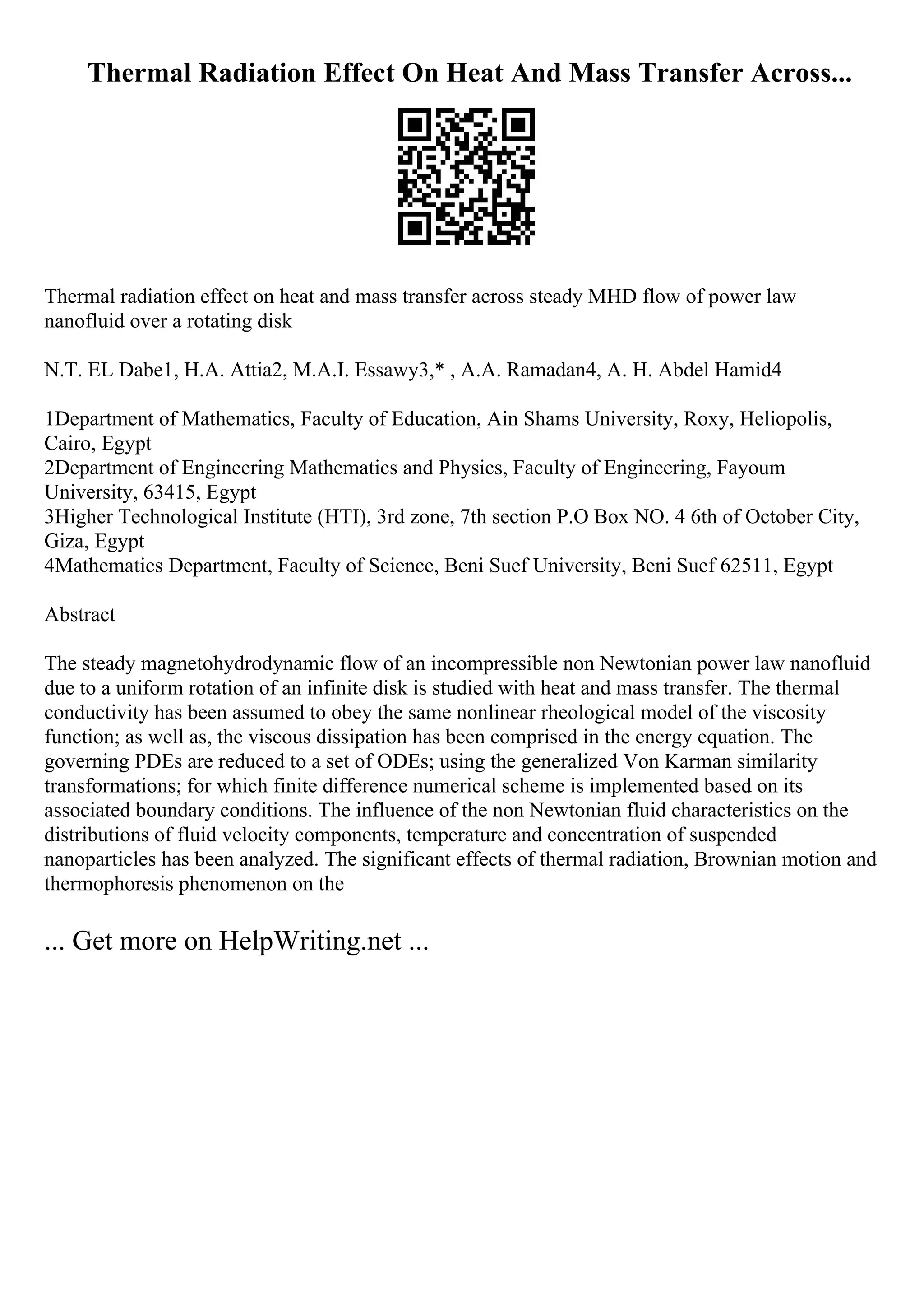 Thermal Radiation Effect On Heat And Mass Transfer Across...
Thermal radiation effect on heat and mass transfer across steady MHD flow of power law
nanofluid over a rotating disk
N.T. EL Dabe1, H.A. Attia2, M.A.I. Essawy3,* , A.A. Ramadan4, A. H. Abdel Hamid4
1Department of Mathematics, Faculty of Education, Ain Shams University, Roxy, Heliopolis,
Cairo, Egypt
2Department of Engineering Mathematics and Physics, Faculty of Engineering, Fayoum
University, 63415, Egypt
3Higher Technological Institute (HTI), 3rd zone, 7th section P.O Box NO. 4 6th of October City,
Giza, Egypt
4Mathematics Department, Faculty of Science, Beni Suef University, Beni Suef 62511, Egypt
Abstract
The steady magnetohydrodynamic flow of an incompressible non Newtonian power law nanofluid
due to a uniform rotation of an infinite disk is studied with heat and mass transfer. The thermal
conductivity has been assumed to obey the same nonlinear rheological model of the viscosity
function; as well as, the viscous dissipation has been comprised in the energy equation. The
governing PDEs are reduced to a set of ODEs; using the generalized Von Karman similarity
transformations; for which finite difference numerical scheme is implemented based on its
associated boundary conditions. The influence of the non Newtonian fluid characteristics on the
distributions of fluid velocity components, temperature and concentration of suspended
nanoparticles has been analyzed. The significant effects of thermal radiation, Brownian motion and
thermophoresis phenomenon on the
... Get more on HelpWriting.net ...
 