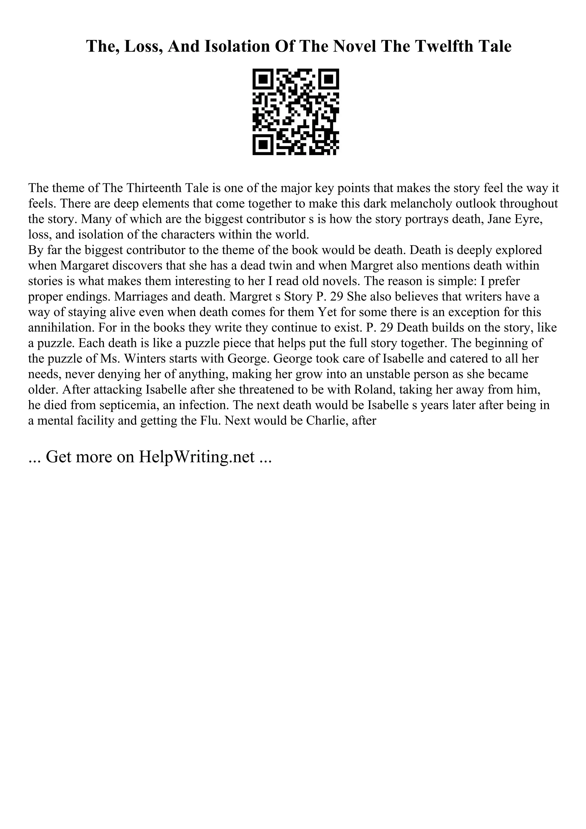 The, Loss, And Isolation Of The Novel The Twelfth Tale
The theme of The Thirteenth Tale is one of the major key points that makes the story feel the way it
feels. There are deep elements that come together to make this dark melancholy outlook throughout
the story. Many of which are the biggest contributor s is how the story portrays death, Jane Eyre,
loss, and isolation of the characters within the world.
By far the biggest contributor to the theme of the book would be death. Death is deeply explored
when Margaret discovers that she has a dead twin and when Margret also mentions death within
stories is what makes them interesting to her I read old novels. The reason is simple: I prefer
proper endings. Marriages and death. Margret s Story P. 29 She also believes that writers have a
way of staying alive even when death comes for them Yet for some there is an exception for this
annihilation. For in the books they write they continue to exist. P. 29 Death builds on the story, like
a puzzle. Each death is like a puzzle piece that helps put the full story together. The beginning of
the puzzle of Ms. Winters starts with George. George took care of Isabelle and catered to all her
needs, never denying her of anything, making her grow into an unstable person as she became
older. After attacking Isabelle after she threatened to be with Roland, taking her away from him,
he died from septicemia, an infection. The next death would be Isabelle s years later after being in
a mental facility and getting the Flu. Next would be Charlie, after
... Get more on HelpWriting.net ...
 