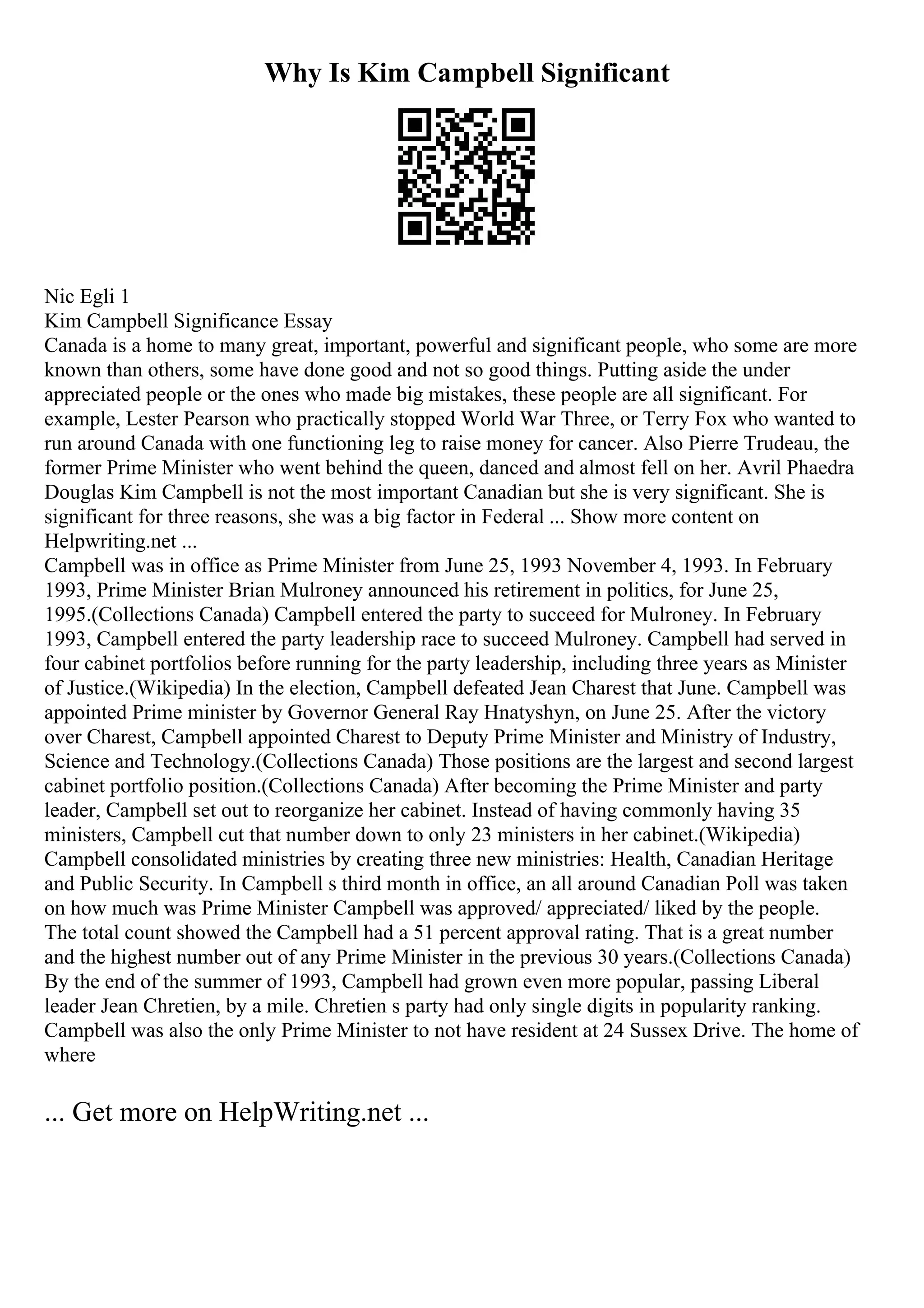 Why Is Kim Campbell Significant
Nic Egli 1
Kim Campbell Significance Essay
Canada is a home to many great, important, powerful and significant people, who some are more
known than others, some have done good and not so good things. Putting aside the under
appreciated people or the ones who made big mistakes, these people are all significant. For
example, Lester Pearson who practically stopped World War Three, or Terry Fox who wanted to
run around Canada with one functioning leg to raise money for cancer. Also Pierre Trudeau, the
former Prime Minister who went behind the queen, danced and almost fell on her. Avril Phaedra
Douglas Kim Campbell is not the most important Canadian but she is very significant. She is
significant for three reasons, she was a big factor in Federal ... Show more content on
Helpwriting.net ...
Campbell was in office as Prime Minister from June 25, 1993 November 4, 1993. In February
1993, Prime Minister Brian Mulroney announced his retirement in politics, for June 25,
1995.(Collections Canada) Campbell entered the party to succeed for Mulroney. In February
1993, Campbell entered the party leadership race to succeed Mulroney. Campbell had served in
four cabinet portfolios before running for the party leadership, including three years as Minister
of Justice.(Wikipedia) In the election, Campbell defeated Jean Charest that June. Campbell was
appointed Prime minister by Governor General Ray Hnatyshyn, on June 25. After the victory
over Charest, Campbell appointed Charest to Deputy Prime Minister and Ministry of Industry,
Science and Technology.(Collections Canada) Those positions are the largest and second largest
cabinet portfolio position.(Collections Canada) After becoming the Prime Minister and party
leader, Campbell set out to reorganize her cabinet. Instead of having commonly having 35
ministers, Campbell cut that number down to only 23 ministers in her cabinet.(Wikipedia)
Campbell consolidated ministries by creating three new ministries: Health, Canadian Heritage
and Public Security. In Campbell s third month in office, an all around Canadian Poll was taken
on how much was Prime Minister Campbell was approved/ appreciated/ liked by the people.
The total count showed the Campbell had a 51 percent approval rating. That is a great number
and the highest number out of any Prime Minister in the previous 30 years.(Collections Canada)
By the end of the summer of 1993, Campbell had grown even more popular, passing Liberal
leader Jean Chretien, by a mile. Chretien s party had only single digits in popularity ranking.
Campbell was also the only Prime Minister to not have resident at 24 Sussex Drive. The home of
where
... Get more on HelpWriting.net ...
 