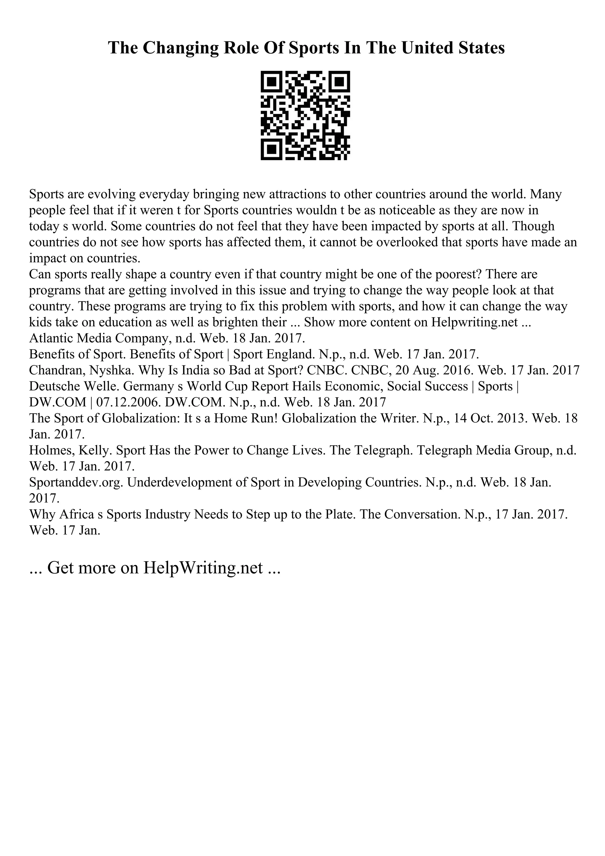 The Changing Role Of Sports In The United States
Sports are evolving everyday bringing new attractions to other countries around the world. Many
people feel that if it weren t for Sports countries wouldn t be as noticeable as they are now in
today s world. Some countries do not feel that they have been impacted by sports at all. Though
countries do not see how sports has affected them, it cannot be overlooked that sports have made an
impact on countries.
Can sports really shape a country even if that country might be one of the poorest? There are
programs that are getting involved in this issue and trying to change the way people look at that
country. These programs are trying to fix this problem with sports, and how it can change the way
kids take on education as well as brighten their ... Show more content on Helpwriting.net ...
Atlantic Media Company, n.d. Web. 18 Jan. 2017.
Benefits of Sport. Benefits of Sport | Sport England. N.p., n.d. Web. 17 Jan. 2017.
Chandran, Nyshka. Why Is India so Bad at Sport? CNBC. CNBC, 20 Aug. 2016. Web. 17 Jan. 2017
Deutsche Welle. Germany s World Cup Report Hails Economic, Social Success | Sports |
DW.COM | 07.12.2006. DW.COM. N.p., n.d. Web. 18 Jan. 2017
The Sport of Globalization: It s a Home Run! Globalization the Writer. N.p., 14 Oct. 2013. Web. 18
Jan. 2017.
Holmes, Kelly. Sport Has the Power to Change Lives. The Telegraph. Telegraph Media Group, n.d.
Web. 17 Jan. 2017.
Sportanddev.org. Underdevelopment of Sport in Developing Countries. N.p., n.d. Web. 18 Jan.
2017.
Why Africa s Sports Industry Needs to Step up to the Plate. The Conversation. N.p., 17 Jan. 2017.
Web. 17 Jan.
... Get more on HelpWriting.net ...
 