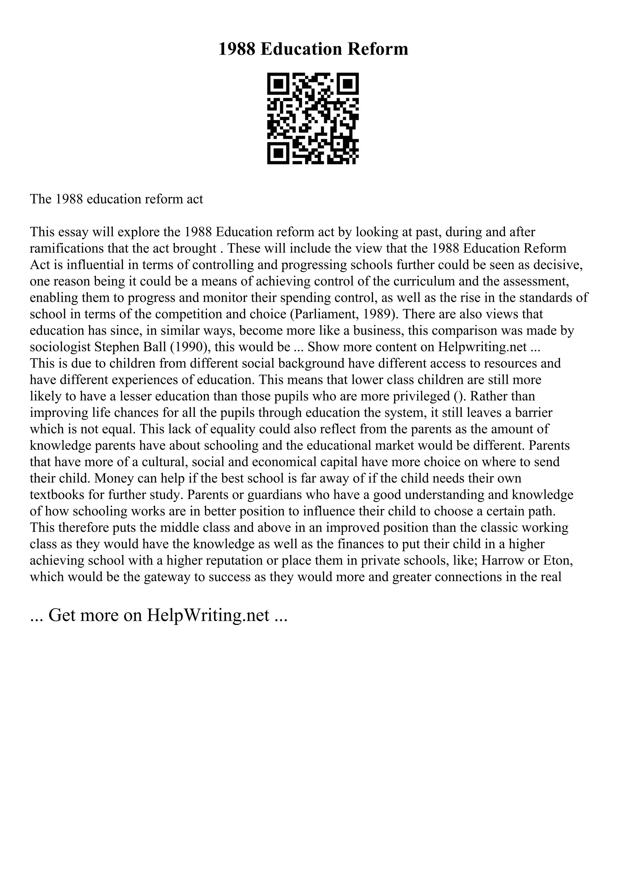1988 Education Reform
The 1988 education reform act
This essay will explore the 1988 Education reform act by looking at past, during and after
ramifications that the act brought . These will include the view that the 1988 Education Reform
Act is influential in terms of controlling and progressing schools further could be seen as decisive,
one reason being it could be a means of achieving control of the curriculum and the assessment,
enabling them to progress and monitor their spending control, as well as the rise in the standards of
school in terms of the competition and choice (Parliament, 1989). There are also views that
education has since, in similar ways, become more like a business, this comparison was made by
sociologist Stephen Ball (1990), this would be ... Show more content on Helpwriting.net ...
This is due to children from different social background have different access to resources and
have different experiences of education. This means that lower class children are still more
likely to have a lesser education than those pupils who are more privileged (). Rather than
improving life chances for all the pupils through education the system, it still leaves a barrier
which is not equal. This lack of equality could also reflect from the parents as the amount of
knowledge parents have about schooling and the educational market would be different. Parents
that have more of a cultural, social and economical capital have more choice on where to send
their child. Money can help if the best school is far away of if the child needs their own
textbooks for further study. Parents or guardians who have a good understanding and knowledge
of how schooling works are in better position to influence their child to choose a certain path.
This therefore puts the middle class and above in an improved position than the classic working
class as they would have the knowledge as well as the finances to put their child in a higher
achieving school with a higher reputation or place them in private schools, like; Harrow or Eton,
which would be the gateway to success as they would more and greater connections in the real
... Get more on HelpWriting.net ...
 