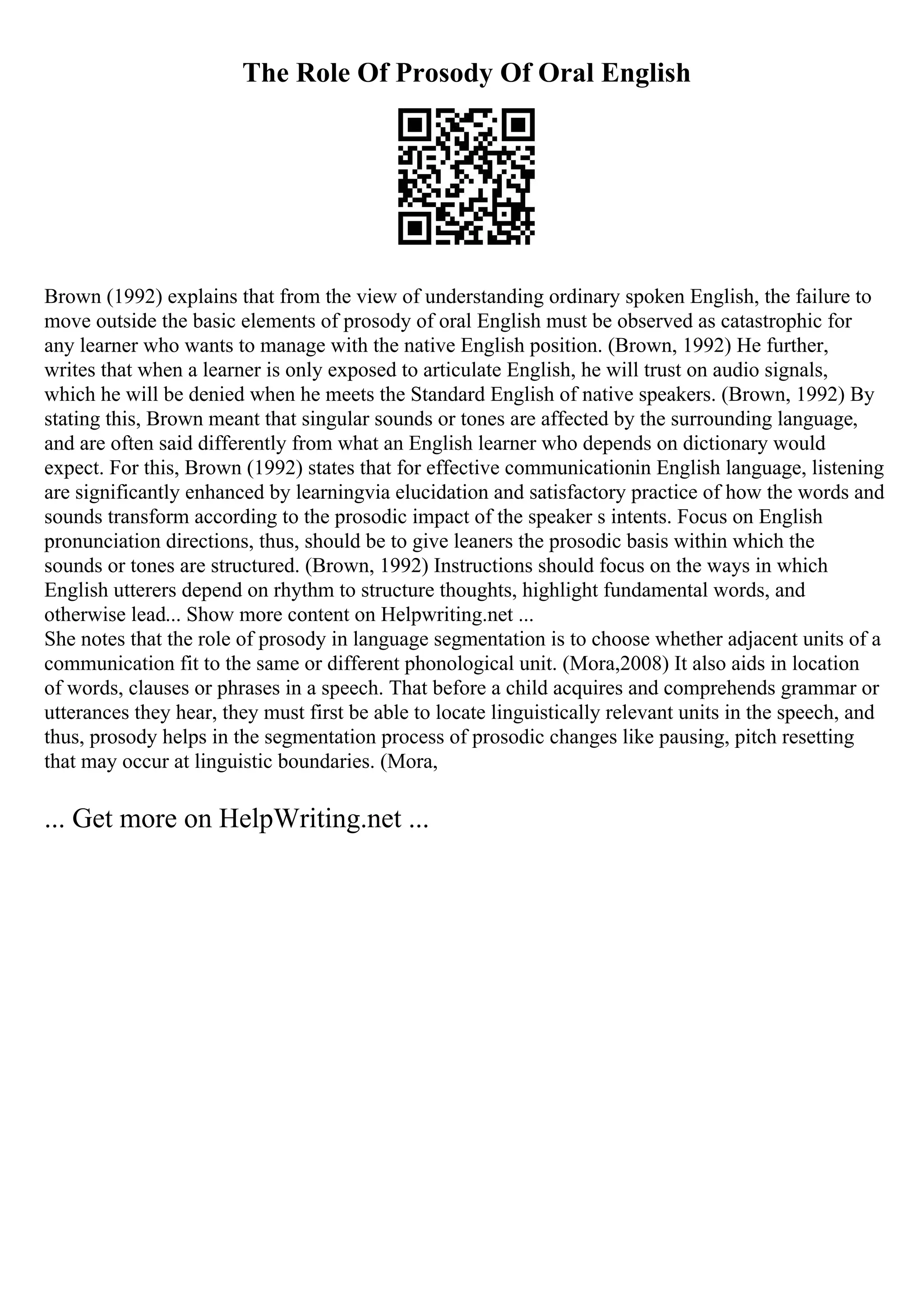 The Role Of Prosody Of Oral English
Brown (1992) explains that from the view of understanding ordinary spoken English, the failure to
move outside the basic elements of prosody of oral English must be observed as catastrophic for
any learner who wants to manage with the native English position. (Brown, 1992) He further,
writes that when a learner is only exposed to articulate English, he will trust on audio signals,
which he will be denied when he meets the Standard English of native speakers. (Brown, 1992) By
stating this, Brown meant that singular sounds or tones are affected by the surrounding language,
and are often said differently from what an English learner who depends on dictionary would
expect. For this, Brown (1992) states that for effective communicationin English language, listening
are significantly enhanced by learningvia elucidation and satisfactory practice of how the words and
sounds transform according to the prosodic impact of the speaker s intents. Focus on English
pronunciation directions, thus, should be to give leaners the prosodic basis within which the
sounds or tones are structured. (Brown, 1992) Instructions should focus on the ways in which
English utterers depend on rhythm to structure thoughts, highlight fundamental words, and
otherwise lead... Show more content on Helpwriting.net ...
She notes that the role of prosody in language segmentation is to choose whether adjacent units of a
communication fit to the same or different phonological unit. (Mora,2008) It also aids in location
of words, clauses or phrases in a speech. That before a child acquires and comprehends grammar or
utterances they hear, they must first be able to locate linguistically relevant units in the speech, and
thus, prosody helps in the segmentation process of prosodic changes like pausing, pitch resetting
that may occur at linguistic boundaries. (Mora,
... Get more on HelpWriting.net ...
 