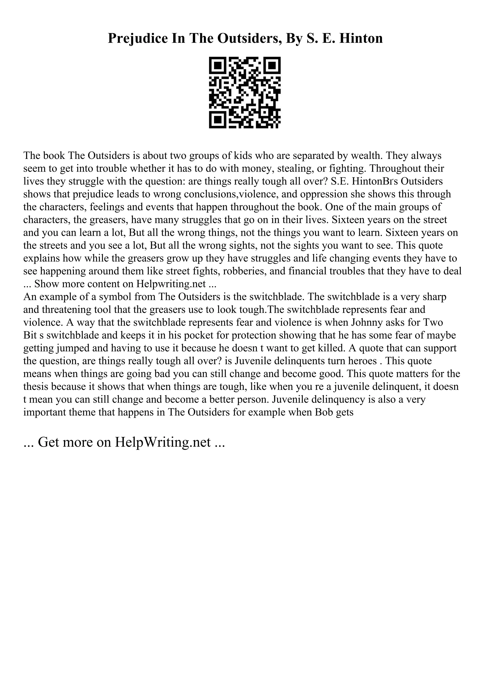 Prejudice In The Outsiders, By S. E. Hinton
The book The Outsiders is about two groups of kids who are separated by wealth. They always
seem to get into trouble whether it has to do with money, stealing, or fighting. Throughout their
lives they struggle with the question: are things really tough all over? S.E. HintonВґs Outsiders
shows that prejudice leads to wrong conclusions,violence, and oppression she shows this through
the characters, feelings and events that happen throughout the book. One of the main groups of
characters, the greasers, have many struggles that go on in their lives. Sixteen years on the street
and you can learn a lot, But all the wrong things, not the things you want to learn. Sixteen years on
the streets and you see a lot, But all the wrong sights, not the sights you want to see. This quote
explains how while the greasers grow up they have struggles and life changing events they have to
see happening around them like street fights, robberies, and financial troubles that they have to deal
... Show more content on Helpwriting.net ...
An example of a symbol from The Outsiders is the switchblade. The switchblade is a very sharp
and threatening tool that the greasers use to look tough.The switchblade represents fear and
violence. A way that the switchblade represents fear and violence is when Johnny asks for Two
Bit s switchblade and keeps it in his pocket for protection showing that he has some fear of maybe
getting jumped and having to use it because he doesn t want to get killed. A quote that can support
the question, are things really tough all over? is Juvenile delinquents turn heroes . This quote
means when things are going bad you can still change and become good. This quote matters for the
thesis because it shows that when things are tough, like when you re a juvenile delinquent, it doesn
t mean you can still change and become a better person. Juvenile delinquency is also a very
important theme that happens in The Outsiders for example when Bob gets
... Get more on HelpWriting.net ...
 