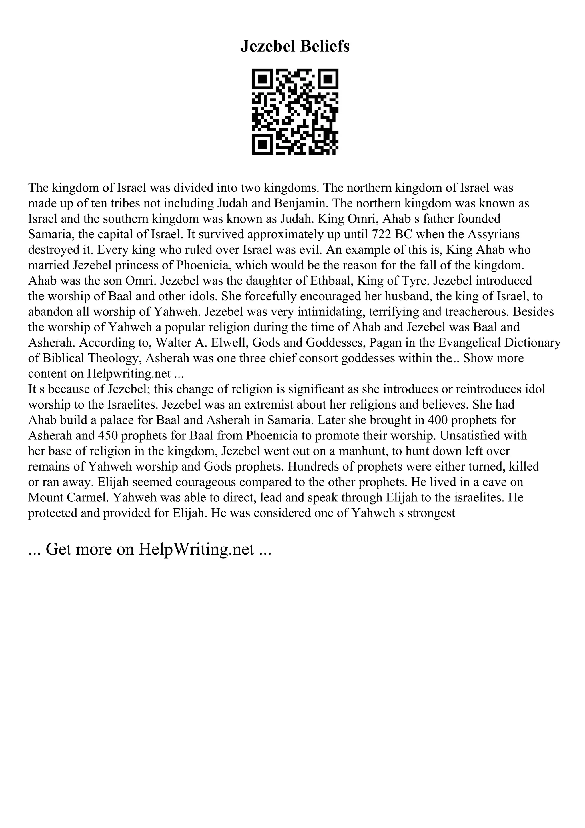 Jezebel Beliefs
The kingdom of Israel was divided into two kingdoms. The northern kingdom of Israel was
made up of ten tribes not including Judah and Benjamin. The northern kingdom was known as
Israel and the southern kingdom was known as Judah. King Omri, Ahab s father founded
Samaria, the capital of Israel. It survived approximately up until 722 BC when the Assyrians
destroyed it. Every king who ruled over Israel was evil. An example of this is, King Ahab who
married Jezebel princess of Phoenicia, which would be the reason for the fall of the kingdom.
Ahab was the son Omri. Jezebel was the daughter of Ethbaal, King of Tyre. Jezebel introduced
the worship of Baal and other idols. She forcefully encouraged her husband, the king of Israel, to
abandon all worship of Yahweh. Jezebel was very intimidating, terrifying and treacherous. Besides
the worship of Yahweh a popular religion during the time of Ahab and Jezebel was Baal and
Asherah. According to, Walter A. Elwell, Gods and Goddesses, Pagan in the Evangelical Dictionary
of Biblical Theology, Asherah was one three chief consort goddesses within the... Show more
content on Helpwriting.net ...
It s because of Jezebel; this change of religion is significant as she introduces or reintroduces idol
worship to the Israelites. Jezebel was an extremist about her religions and believes. She had
Ahab build a palace for Baal and Asherah in Samaria. Later she brought in 400 prophets for
Asherah and 450 prophets for Baal from Phoenicia to promote their worship. Unsatisfied with
her base of religion in the kingdom, Jezebel went out on a manhunt, to hunt down left over
remains of Yahweh worship and Gods prophets. Hundreds of prophets were either turned, killed
or ran away. Elijah seemed courageous compared to the other prophets. He lived in a cave on
Mount Carmel. Yahweh was able to direct, lead and speak through Elijah to the israelites. He
protected and provided for Elijah. He was considered one of Yahweh s strongest
... Get more on HelpWriting.net ...
 