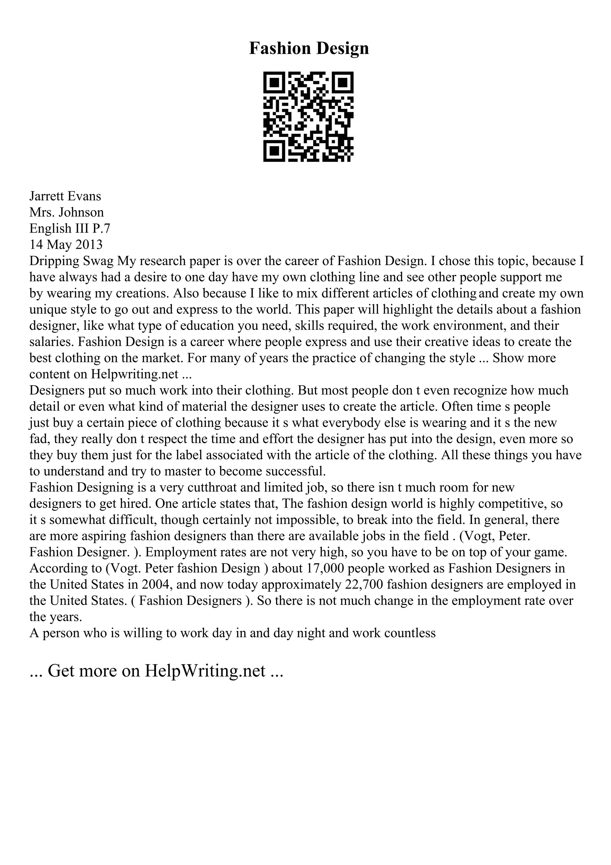Fashion Design
Jarrett Evans
Mrs. Johnson
English III P.7
14 May 2013
Dripping Swag My research paper is over the career of Fashion Design. I chose this topic, because I
have always had a desire to one day have my own clothing line and see other people support me
by wearing my creations. Also because I like to mix different articles of clothingand create my own
unique style to go out and express to the world. This paper will highlight the details about a fashion
designer, like what type of education you need, skills required, the work environment, and their
salaries. Fashion Design is a career where people express and use their creative ideas to create the
best clothing on the market. For many of years the practice of changing the style ... Show more
content on Helpwriting.net ...
Designers put so much work into their clothing. But most people don t even recognize how much
detail or even what kind of material the designer uses to create the article. Often time s people
just buy a certain piece of clothing because it s what everybody else is wearing and it s the new
fad, they really don t respect the time and effort the designer has put into the design, even more so
they buy them just for the label associated with the article of the clothing. All these things you have
to understand and try to master to become successful.
Fashion Designing is a very cutthroat and limited job, so there isn t much room for new
designers to get hired. One article states that, The fashion design world is highly competitive, so
it s somewhat difficult, though certainly not impossible, to break into the field. In general, there
are more aspiring fashion designers than there are available jobs in the field . (Vogt, Peter.
Fashion Designer. ). Employment rates are not very high, so you have to be on top of your game.
According to (Vogt. Peter fashion Design ) about 17,000 people worked as Fashion Designers in
the United States in 2004, and now today approximately 22,700 fashion designers are employed in
the United States. ( Fashion Designers ). So there is not much change in the employment rate over
the years.
A person who is willing to work day in and day night and work countless
... Get more on HelpWriting.net ...
 