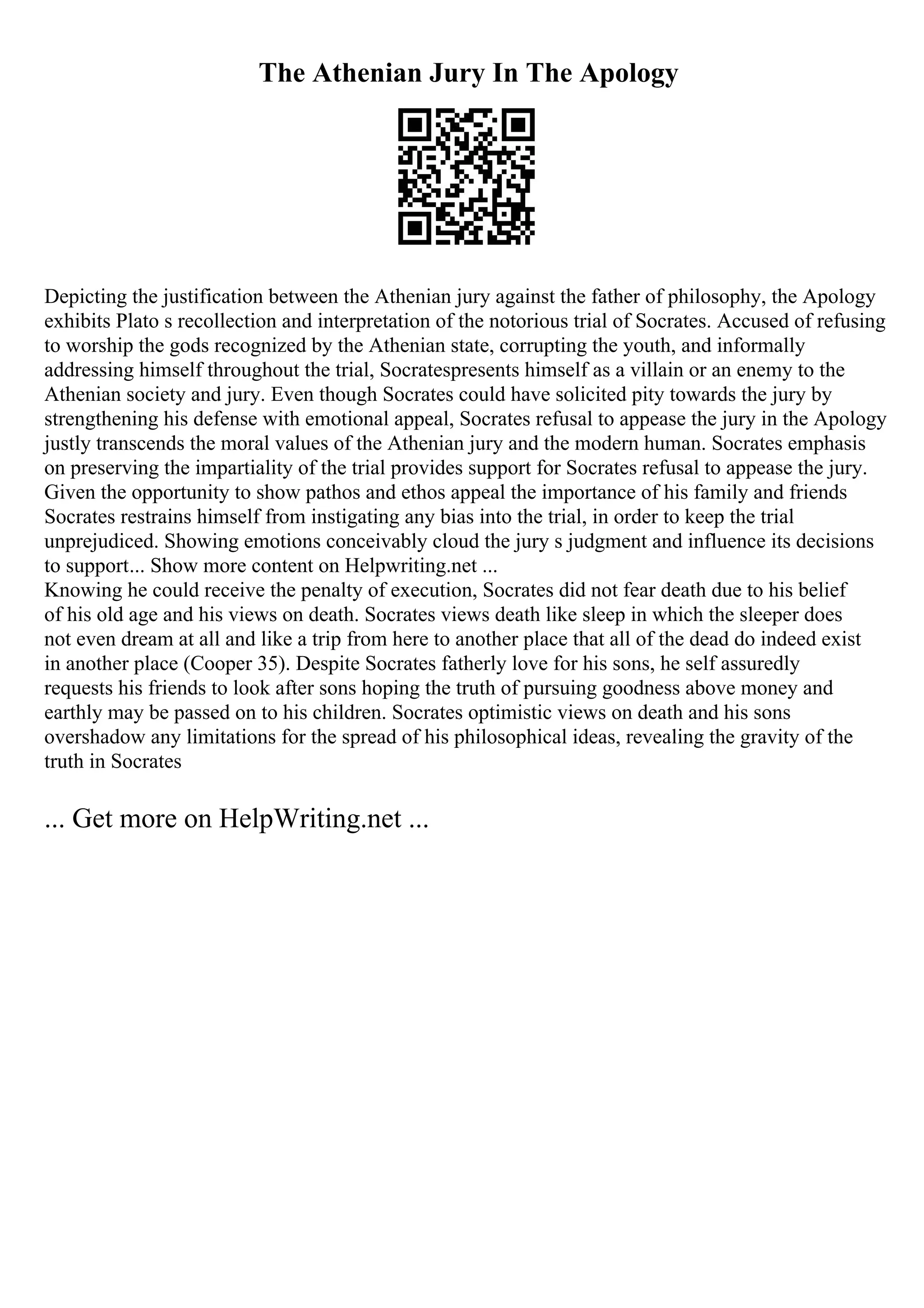 The Athenian Jury In The Apology
Depicting the justification between the Athenian jury against the father of philosophy, the Apology
exhibits Plato s recollection and interpretation of the notorious trial of Socrates. Accused of refusing
to worship the gods recognized by the Athenian state, corrupting the youth, and informally
addressing himself throughout the trial, Socratespresents himself as a villain or an enemy to the
Athenian society and jury. Even though Socrates could have solicited pity towards the jury by
strengthening his defense with emotional appeal, Socrates refusal to appease the jury in the Apology
justly transcends the moral values of the Athenian jury and the modern human. Socrates emphasis
on preserving the impartiality of the trial provides support for Socrates refusal to appease the jury.
Given the opportunity to show pathos and ethos appeal the importance of his family and friends
Socrates restrains himself from instigating any bias into the trial, in order to keep the trial
unprejudiced. Showing emotions conceivably cloud the jury s judgment and influence its decisions
to support... Show more content on Helpwriting.net ...
Knowing he could receive the penalty of execution, Socrates did not fear death due to his belief
of his old age and his views on death. Socrates views death like sleep in which the sleeper does
not even dream at all and like a trip from here to another place that all of the dead do indeed exist
in another place (Cooper 35). Despite Socrates fatherly love for his sons, he self assuredly
requests his friends to look after sons hoping the truth of pursuing goodness above money and
earthly may be passed on to his children. Socrates optimistic views on death and his sons
overshadow any limitations for the spread of his philosophical ideas, revealing the gravity of the
truth in Socrates
... Get more on HelpWriting.net ...
 