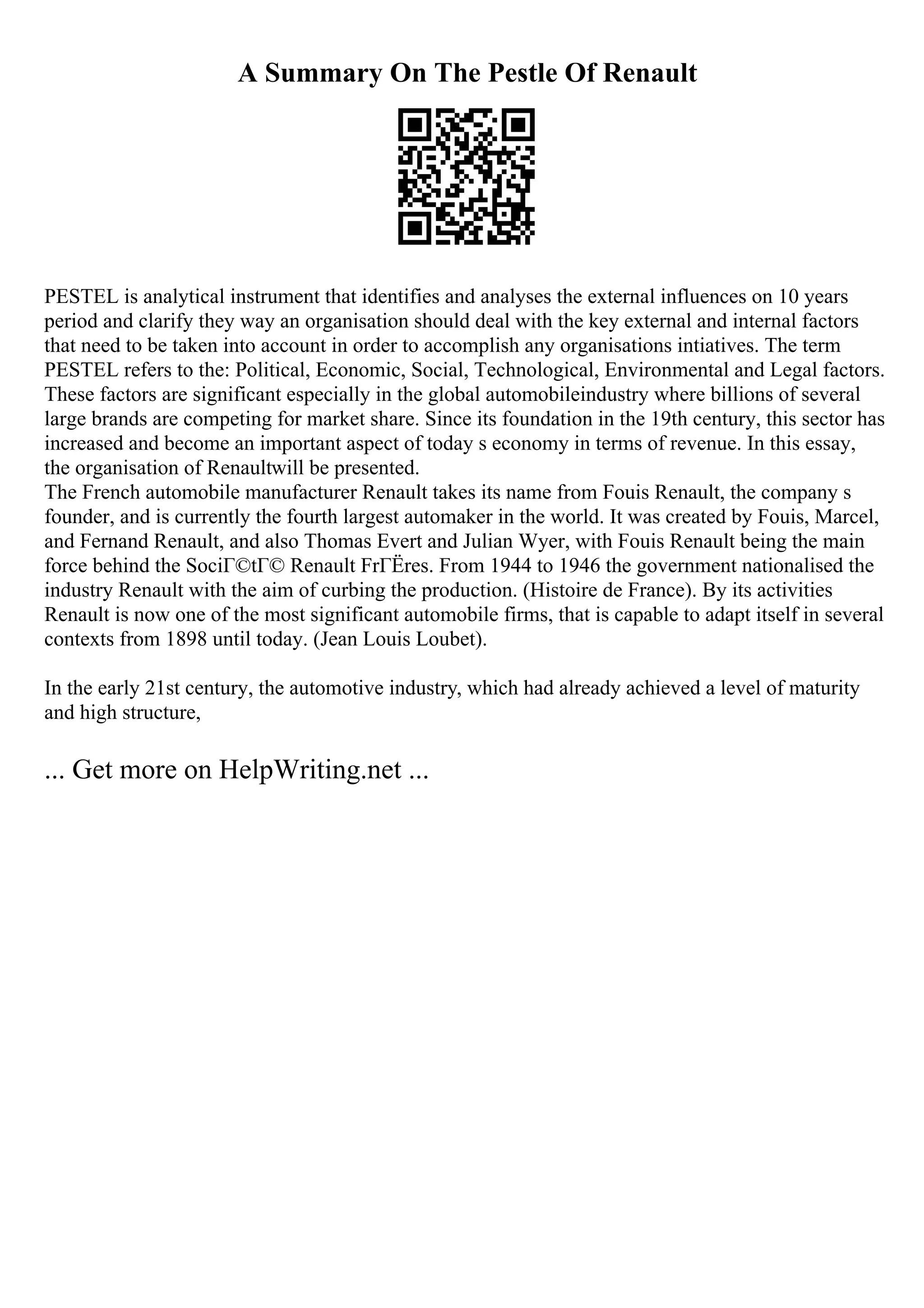 A Summary On The Pestle Of Renault
PESTEL is analytical instrument that identifies and analyses the external influences on 10 years
period and clarify they way an organisation should deal with the key external and internal factors
that need to be taken into account in order to accomplish any organisations intiatives. The term
PESTEL refers to the: Political, Economic, Social, Technological, Environmental and Legal factors.
These factors are significant especially in the global automobileindustry where billions of several
large brands are competing for market share. Since its foundation in the 19th century, this sector has
increased and become an important aspect of today s economy in terms of revenue. In this essay,
the organisation of Renaultwill be presented.
The French automobile manufacturer Renault takes its name from Fouis Renault, the company s
founder, and is currently the fourth largest automaker in the world. It was created by Fouis, Marcel,
and Fernand Renault, and also Thomas Evert and Julian Wyer, with Fouis Renault being the main
force behind the SociГ©tГ© Renault FrГЁres. From 1944 to 1946 the government nationalised the
industry Renault with the aim of curbing the production. (Histoire de France). By its activities
Renault is now one of the most significant automobile firms, that is capable to adapt itself in several
contexts from 1898 until today. (Jean Louis Loubet).
In the early 21st century, the automotive industry, which had already achieved a level of maturity
and high structure,
... Get more on HelpWriting.net ...
 