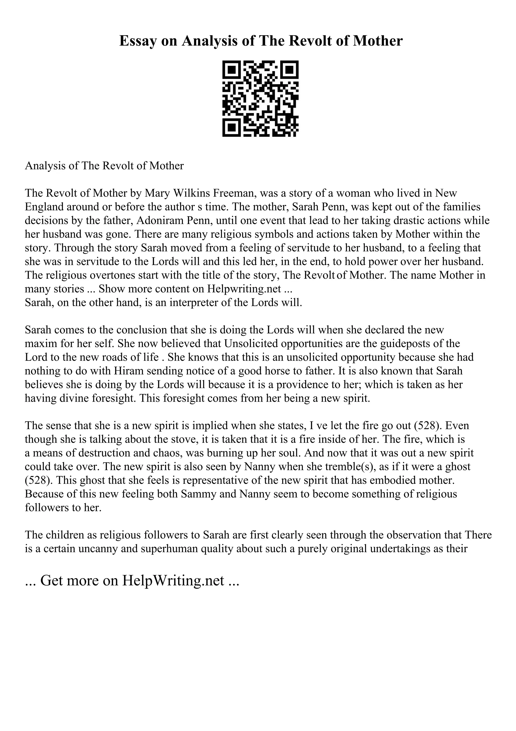 Essay on Analysis of The Revolt of Mother
Analysis of The Revolt of Mother
The Revolt of Mother by Mary Wilkins Freeman, was a story of a woman who lived in New
England around or before the author s time. The mother, Sarah Penn, was kept out of the families
decisions by the father, Adoniram Penn, until one event that lead to her taking drastic actions while
her husband was gone. There are many religious symbols and actions taken by Mother within the
story. Through the story Sarah moved from a feeling of servitude to her husband, to a feeling that
she was in servitude to the Lords will and this led her, in the end, to hold power over her husband.
The religious overtones start with the title of the story, The Revoltof Mother. The name Mother in
many stories ... Show more content on Helpwriting.net ...
Sarah, on the other hand, is an interpreter of the Lords will.
Sarah comes to the conclusion that she is doing the Lords will when she declared the new
maxim for her self. She now believed that Unsolicited opportunities are the guideposts of the
Lord to the new roads of life . She knows that this is an unsolicited opportunity because she had
nothing to do with Hiram sending notice of a good horse to father. It is also known that Sarah
believes she is doing by the Lords will because it is a providence to her; which is taken as her
having divine foresight. This foresight comes from her being a new spirit.
The sense that she is a new spirit is implied when she states, I ve let the fire go out (528). Even
though she is talking about the stove, it is taken that it is a fire inside of her. The fire, which is
a means of destruction and chaos, was burning up her soul. And now that it was out a new spirit
could take over. The new spirit is also seen by Nanny when she tremble(s), as if it were a ghost
(528). This ghost that she feels is representative of the new spirit that has embodied mother.
Because of this new feeling both Sammy and Nanny seem to become something of religious
followers to her.
The children as religious followers to Sarah are first clearly seen through the observation that There
is a certain uncanny and superhuman quality about such a purely original undertakings as their
... Get more on HelpWriting.net ...
 