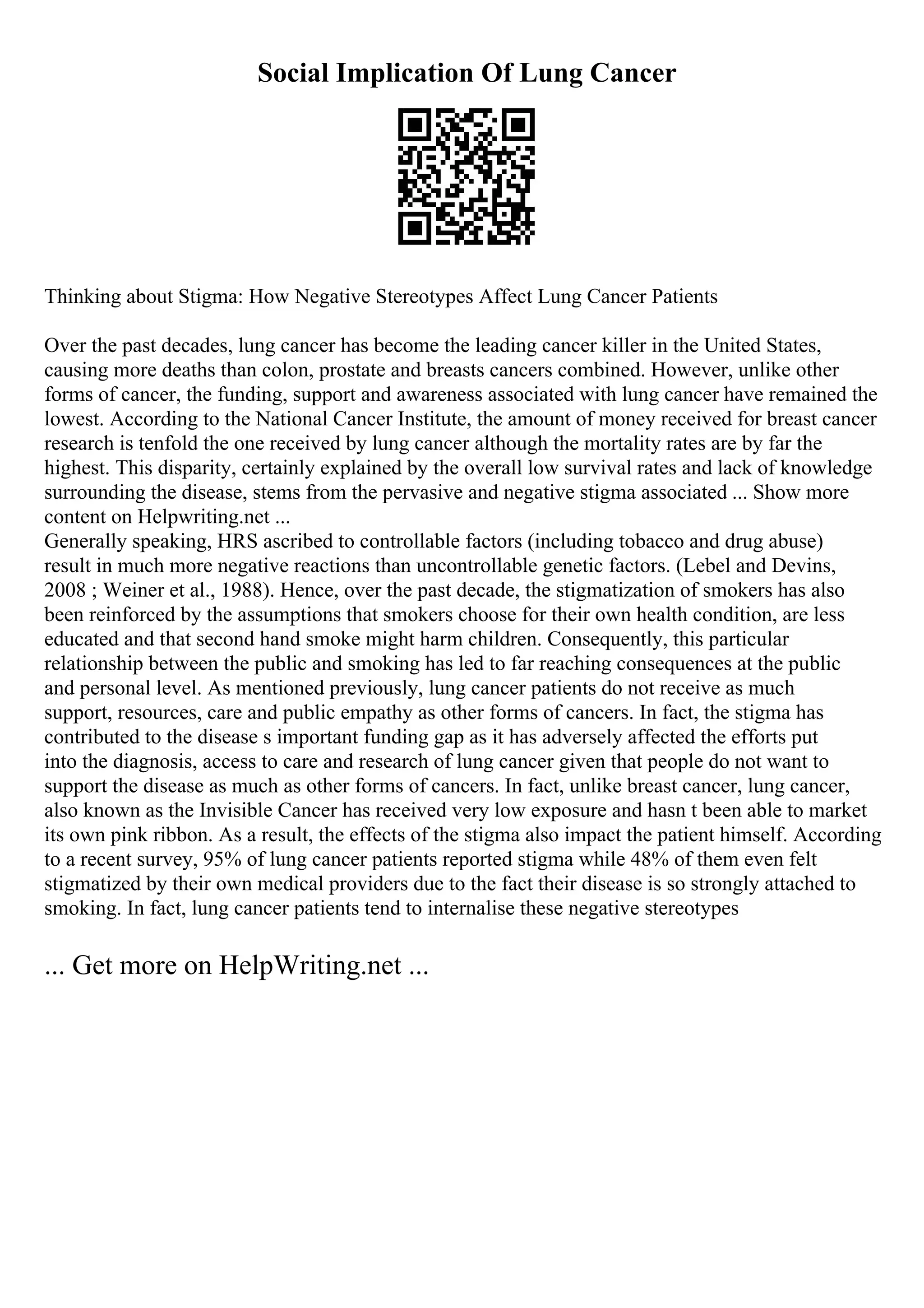 Social Implication Of Lung Cancer
Thinking about Stigma: How Negative Stereotypes Affect Lung Cancer Patients
Over the past decades, lung cancer has become the leading cancer killer in the United States,
causing more deaths than colon, prostate and breasts cancers combined. However, unlike other
forms of cancer, the funding, support and awareness associated with lung cancer have remained the
lowest. According to the National Cancer Institute, the amount of money received for breast cancer
research is tenfold the one received by lung cancer although the mortality rates are by far the
highest. This disparity, certainly explained by the overall low survival rates and lack of knowledge
surrounding the disease, stems from the pervasive and negative stigma associated ... Show more
content on Helpwriting.net ...
Generally speaking, HRS ascribed to controllable factors (including tobacco and drug abuse)
result in much more negative reactions than uncontrollable genetic factors. (Lebel and Devins,
2008 ; Weiner et al., 1988). Hence, over the past decade, the stigmatization of smokers has also
been reinforced by the assumptions that smokers choose for their own health condition, are less
educated and that second hand smoke might harm children. Consequently, this particular
relationship between the public and smoking has led to far reaching consequences at the public
and personal level. As mentioned previously, lung cancer patients do not receive as much
support, resources, care and public empathy as other forms of cancers. In fact, the stigma has
contributed to the disease s important funding gap as it has adversely affected the efforts put
into the diagnosis, access to care and research of lung cancer given that people do not want to
support the disease as much as other forms of cancers. In fact, unlike breast cancer, lung cancer,
also known as the Invisible Cancer has received very low exposure and hasn t been able to market
its own pink ribbon. As a result, the effects of the stigma also impact the patient himself. According
to a recent survey, 95% of lung cancer patients reported stigma while 48% of them even felt
stigmatized by their own medical providers due to the fact their disease is so strongly attached to
smoking. In fact, lung cancer patients tend to internalise these negative stereotypes
... Get more on HelpWriting.net ...
 