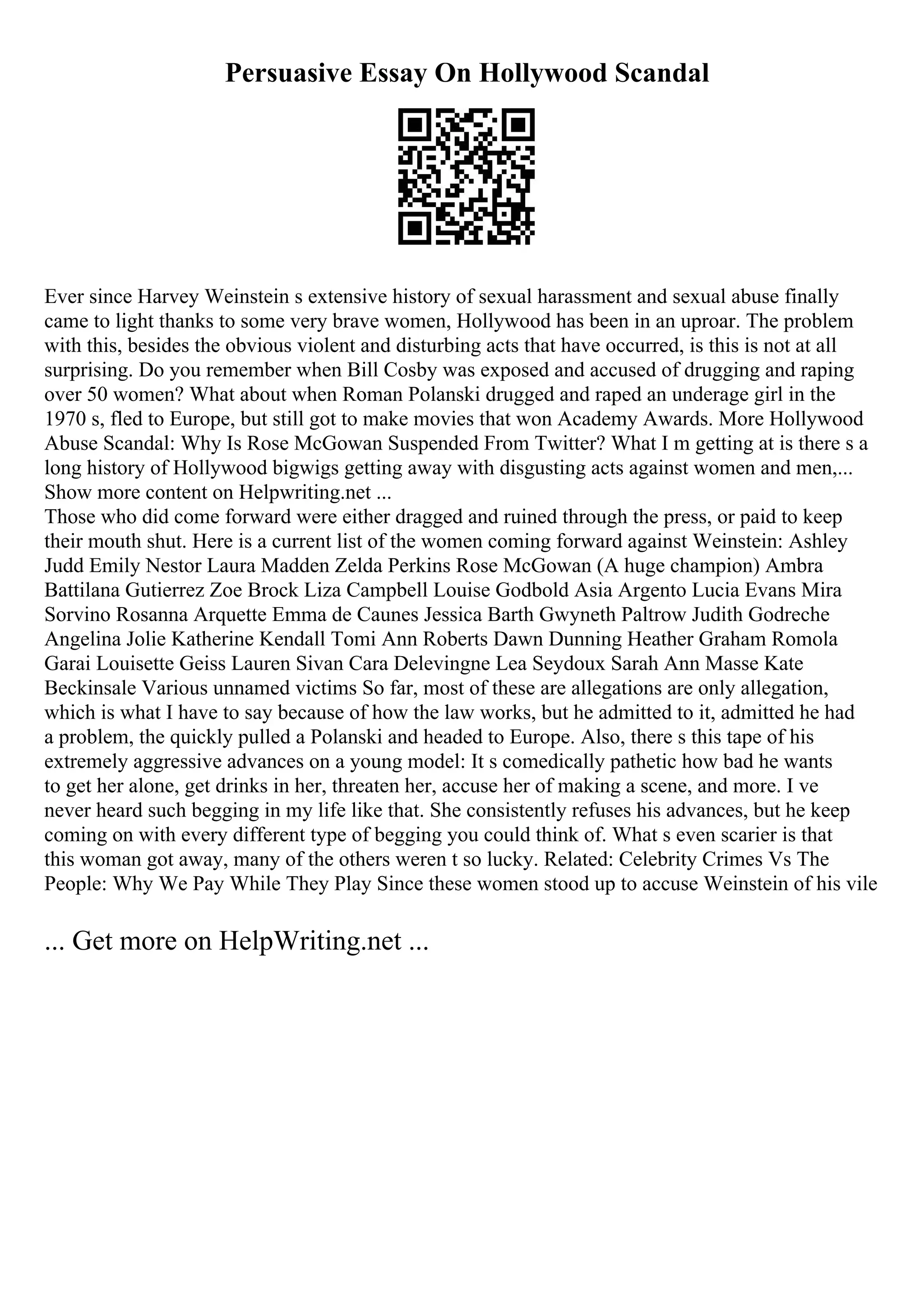 Persuasive Essay On Hollywood Scandal
Ever since Harvey Weinstein s extensive history of sexual harassment and sexual abuse finally
came to light thanks to some very brave women, Hollywood has been in an uproar. The problem
with this, besides the obvious violent and disturbing acts that have occurred, is this is not at all
surprising. Do you remember when Bill Cosby was exposed and accused of drugging and raping
over 50 women? What about when Roman Polanski drugged and raped an underage girl in the
1970 s, fled to Europe, but still got to make movies that won Academy Awards. More Hollywood
Abuse Scandal: Why Is Rose McGowan Suspended From Twitter? What I m getting at is there s a
long history of Hollywood bigwigs getting away with disgusting acts against women and men,...
Show more content on Helpwriting.net ...
Those who did come forward were either dragged and ruined through the press, or paid to keep
their mouth shut. Here is a current list of the women coming forward against Weinstein: Ashley
Judd Emily Nestor Laura Madden Zelda Perkins Rose McGowan (A huge champion) Ambra
Battilana Gutierrez Zoe Brock Liza Campbell Louise Godbold Asia Argento Lucia Evans Mira
Sorvino Rosanna Arquette Emma de Caunes Jessica Barth Gwyneth Paltrow Judith Godreche
Angelina Jolie Katherine Kendall Tomi Ann Roberts Dawn Dunning Heather Graham Romola
Garai Louisette Geiss Lauren Sivan Cara Delevingne Lea Seydoux Sarah Ann Masse Kate
Beckinsale Various unnamed victims So far, most of these are allegations are only allegation,
which is what I have to say because of how the law works, but he admitted to it, admitted he had
a problem, the quickly pulled a Polanski and headed to Europe. Also, there s this tape of his
extremely aggressive advances on a young model: It s comedically pathetic how bad he wants
to get her alone, get drinks in her, threaten her, accuse her of making a scene, and more. I ve
never heard such begging in my life like that. She consistently refuses his advances, but he keep
coming on with every different type of begging you could think of. What s even scarier is that
this woman got away, many of the others weren t so lucky. Related: Celebrity Crimes Vs The
People: Why We Pay While They Play Since these women stood up to accuse Weinstein of his vile
... Get more on HelpWriting.net ...
 