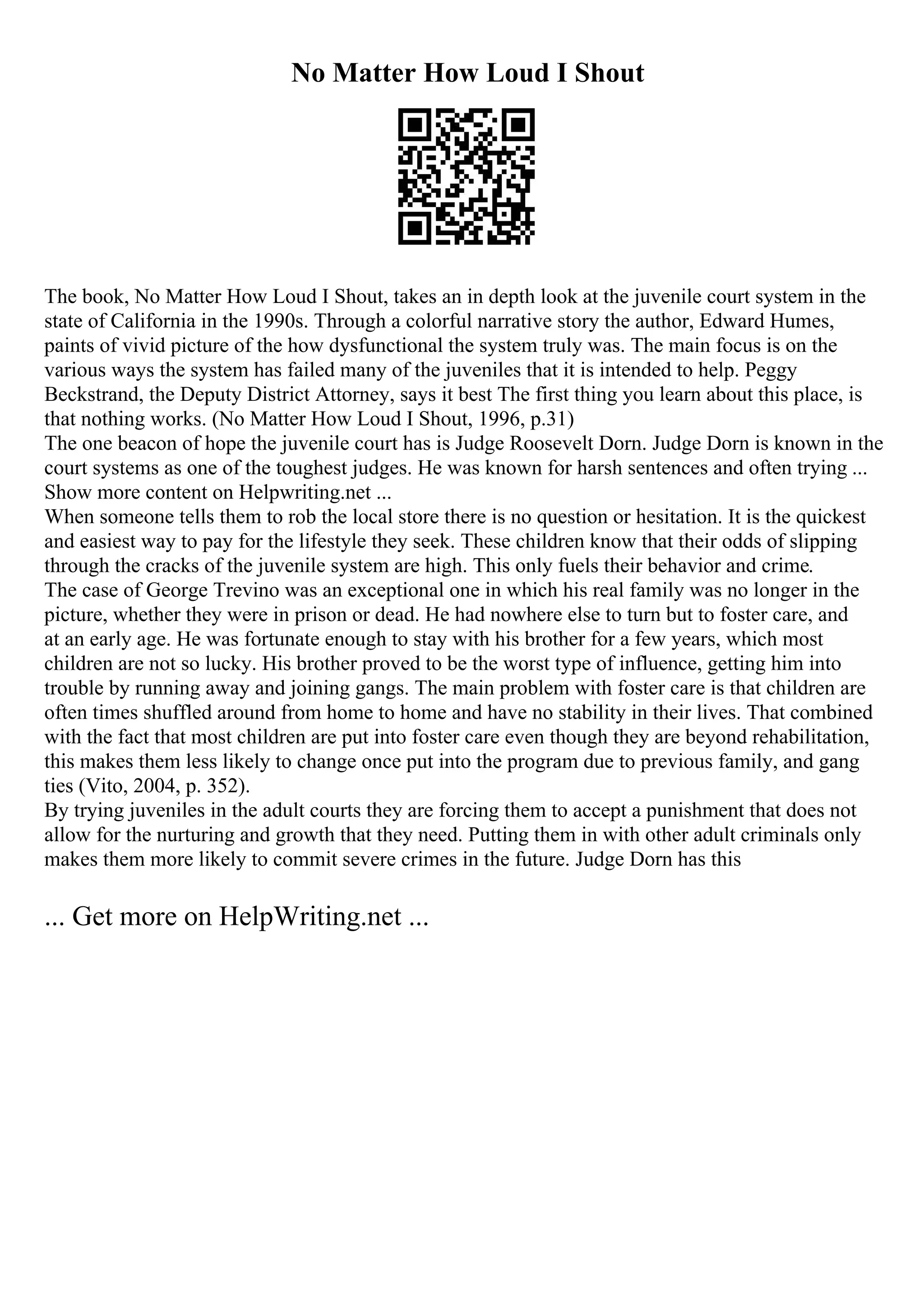 No Matter How Loud I Shout
The book, No Matter How Loud I Shout, takes an in depth look at the juvenile court system in the
state of California in the 1990s. Through a colorful narrative story the author, Edward Humes,
paints of vivid picture of the how dysfunctional the system truly was. The main focus is on the
various ways the system has failed many of the juveniles that it is intended to help. Peggy
Beckstrand, the Deputy District Attorney, says it best The first thing you learn about this place, is
that nothing works. (No Matter How Loud I Shout, 1996, p.31)
The one beacon of hope the juvenile court has is Judge Roosevelt Dorn. Judge Dorn is known in the
court systems as one of the toughest judges. He was known for harsh sentences and often trying ...
Show more content on Helpwriting.net ...
When someone tells them to rob the local store there is no question or hesitation. It is the quickest
and easiest way to pay for the lifestyle they seek. These children know that their odds of slipping
through the cracks of the juvenile system are high. This only fuels their behavior and crime.
The case of George Trevino was an exceptional one in which his real family was no longer in the
picture, whether they were in prison or dead. He had nowhere else to turn but to foster care, and
at an early age. He was fortunate enough to stay with his brother for a few years, which most
children are not so lucky. His brother proved to be the worst type of influence, getting him into
trouble by running away and joining gangs. The main problem with foster care is that children are
often times shuffled around from home to home and have no stability in their lives. That combined
with the fact that most children are put into foster care even though they are beyond rehabilitation,
this makes them less likely to change once put into the program due to previous family, and gang
ties (Vito, 2004, p. 352).
By trying juveniles in the adult courts they are forcing them to accept a punishment that does not
allow for the nurturing and growth that they need. Putting them in with other adult criminals only
makes them more likely to commit severe crimes in the future. Judge Dorn has this
... Get more on HelpWriting.net ...
 