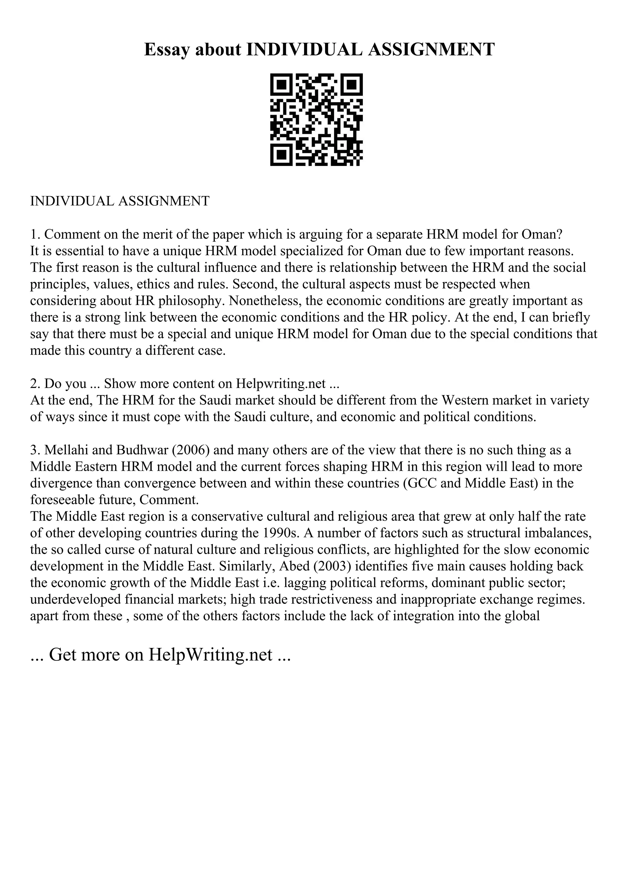 Essay about INDIVIDUAL ASSIGNMENT
INDIVIDUAL ASSIGNMENT
1. Comment on the merit of the paper which is arguing for a separate HRM model for Oman?
It is essential to have a unique HRM model specialized for Oman due to few important reasons.
The first reason is the cultural influence and there is relationship between the HRM and the social
principles, values, ethics and rules. Second, the cultural aspects must be respected when
considering about HR philosophy. Nonetheless, the economic conditions are greatly important as
there is a strong link between the economic conditions and the HR policy. At the end, I can briefly
say that there must be a special and unique HRM model for Oman due to the special conditions that
made this country a different case.
2. Do you ... Show more content on Helpwriting.net ...
At the end, The HRM for the Saudi market should be different from the Western market in variety
of ways since it must cope with the Saudi culture, and economic and political conditions.
3. Mellahi and Budhwar (2006) and many others are of the view that there is no such thing as a
Middle Eastern HRM model and the current forces shaping HRM in this region will lead to more
divergence than convergence between and within these countries (GCC and Middle East) in the
foreseeable future, Comment.
The Middle East region is a conservative cultural and religious area that grew at only half the rate
of other developing countries during the 1990s. A number of factors such as structural imbalances,
the so called curse of natural culture and religious conflicts, are highlighted for the slow economic
development in the Middle East. Similarly, Abed (2003) identifies five main causes holding back
the economic growth of the Middle East i.e. lagging political reforms, dominant public sector;
underdeveloped financial markets; high trade restrictiveness and inappropriate exchange regimes.
apart from these , some of the others factors include the lack of integration into the global
... Get more on HelpWriting.net ...
 
