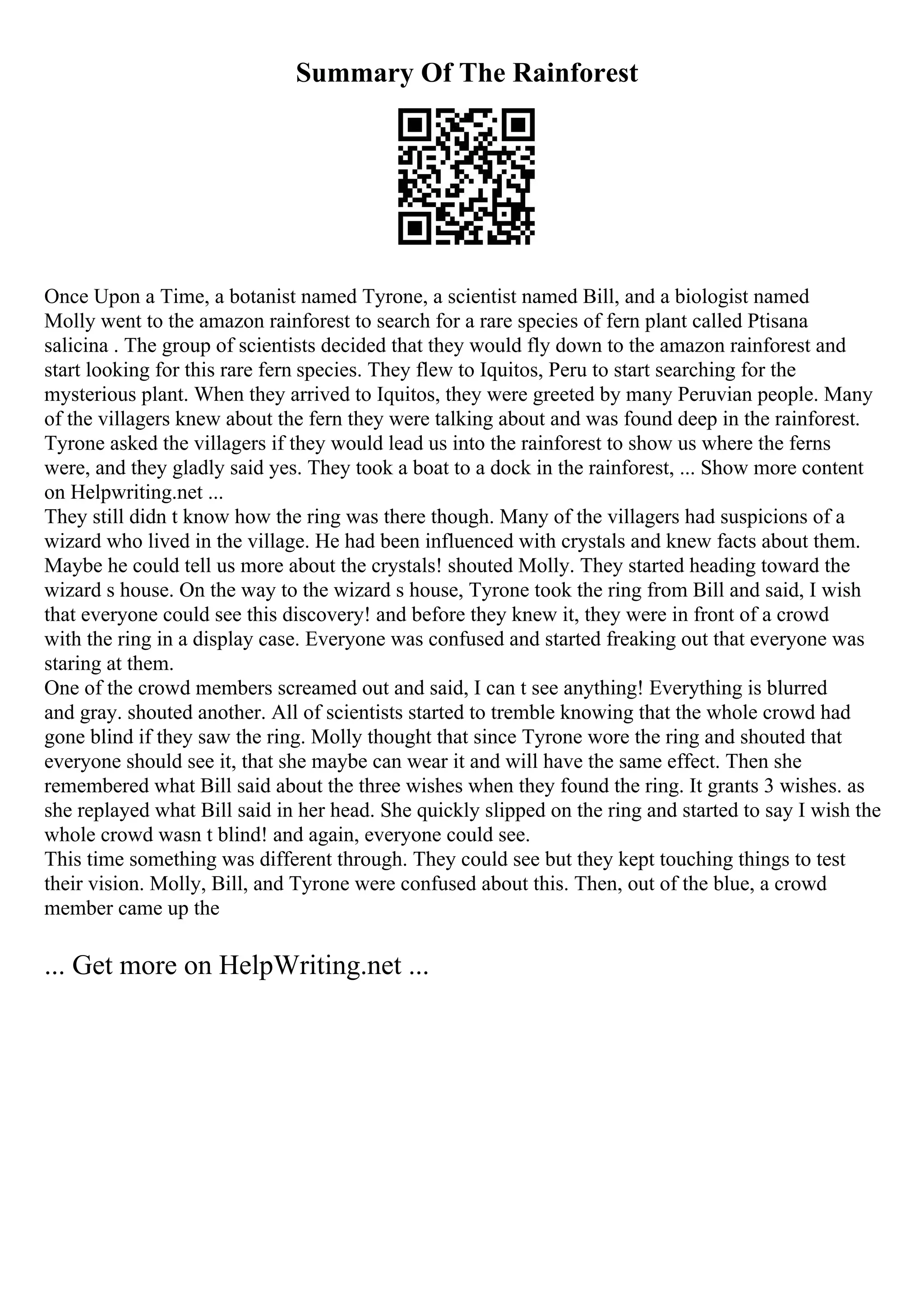 Summary Of The Rainforest
Once Upon a Time, a botanist named Tyrone, a scientist named Bill, and a biologist named
Molly went to the amazon rainforest to search for a rare species of fern plant called Ptisana
salicina . The group of scientists decided that they would fly down to the amazon rainforest and
start looking for this rare fern species. They flew to Iquitos, Peru to start searching for the
mysterious plant. When they arrived to Iquitos, they were greeted by many Peruvian people. Many
of the villagers knew about the fern they were talking about and was found deep in the rainforest.
Tyrone asked the villagers if they would lead us into the rainforest to show us where the ferns
were, and they gladly said yes. They took a boat to a dock in the rainforest, ... Show more content
on Helpwriting.net ...
They still didn t know how the ring was there though. Many of the villagers had suspicions of a
wizard who lived in the village. He had been influenced with crystals and knew facts about them.
Maybe he could tell us more about the crystals! shouted Molly. They started heading toward the
wizard s house. On the way to the wizard s house, Tyrone took the ring from Bill and said, I wish
that everyone could see this discovery! and before they knew it, they were in front of a crowd
with the ring in a display case. Everyone was confused and started freaking out that everyone was
staring at them.
One of the crowd members screamed out and said, I can t see anything! Everything is blurred
and gray. shouted another. All of scientists started to tremble knowing that the whole crowd had
gone blind if they saw the ring. Molly thought that since Tyrone wore the ring and shouted that
everyone should see it, that she maybe can wear it and will have the same effect. Then she
remembered what Bill said about the three wishes when they found the ring. It grants 3 wishes. as
she replayed what Bill said in her head. She quickly slipped on the ring and started to say I wish the
whole crowd wasn t blind! and again, everyone could see.
This time something was different through. They could see but they kept touching things to test
their vision. Molly, Bill, and Tyrone were confused about this. Then, out of the blue, a crowd
member came up the
... Get more on HelpWriting.net ...
 