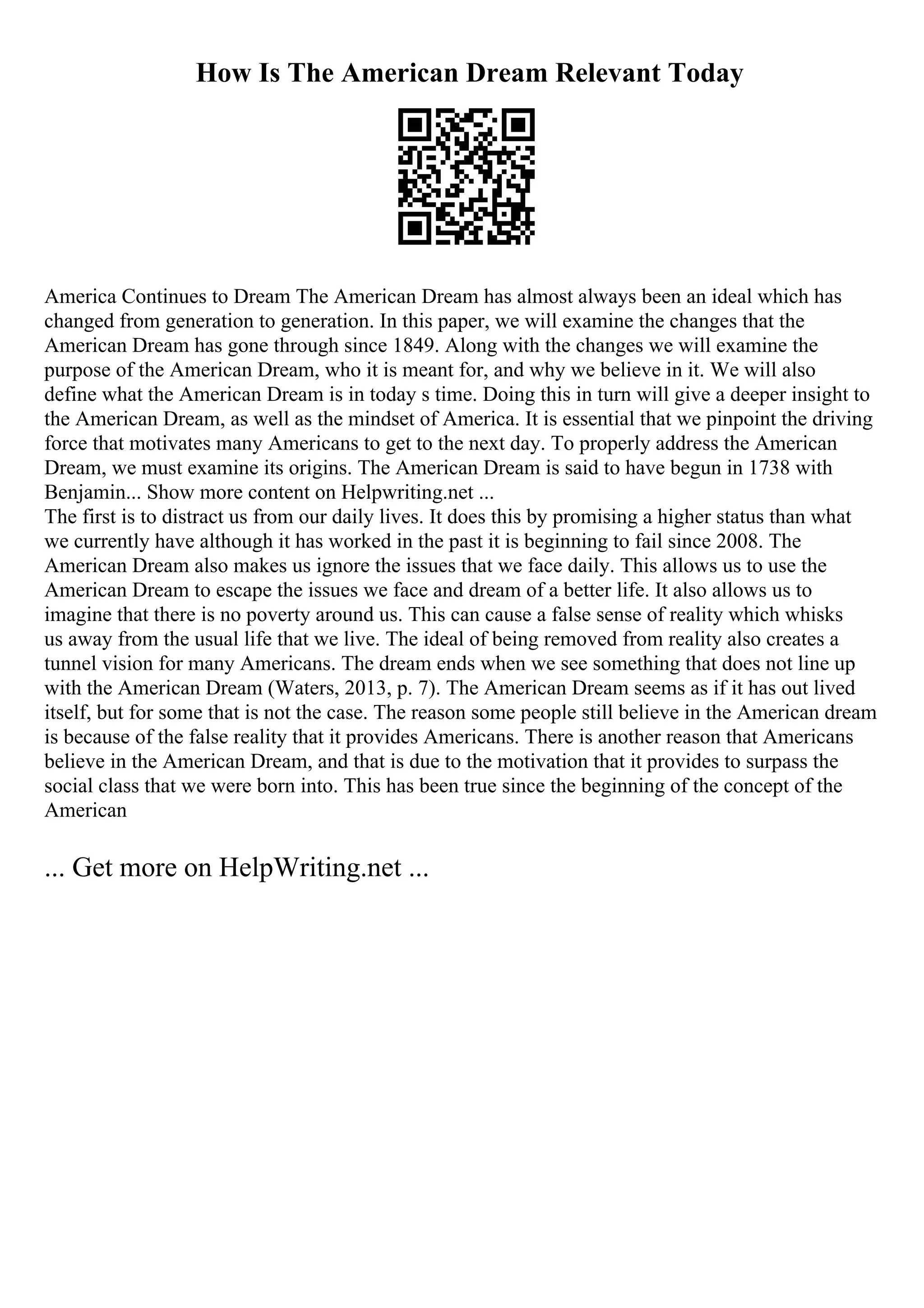 How Is The American Dream Relevant Today
America Continues to Dream The American Dream has almost always been an ideal which has
changed from generation to generation. In this paper, we will examine the changes that the
American Dream has gone through since 1849. Along with the changes we will examine the
purpose of the American Dream, who it is meant for, and why we believe in it. We will also
define what the American Dream is in today s time. Doing this in turn will give a deeper insight to
the American Dream, as well as the mindset of America. It is essential that we pinpoint the driving
force that motivates many Americans to get to the next day. To properly address the American
Dream, we must examine its origins. The American Dream is said to have begun in 1738 with
Benjamin... Show more content on Helpwriting.net ...
The first is to distract us from our daily lives. It does this by promising a higher status than what
we currently have although it has worked in the past it is beginning to fail since 2008. The
American Dream also makes us ignore the issues that we face daily. This allows us to use the
American Dream to escape the issues we face and dream of a better life. It also allows us to
imagine that there is no poverty around us. This can cause a false sense of reality which whisks
us away from the usual life that we live. The ideal of being removed from reality also creates a
tunnel vision for many Americans. The dream ends when we see something that does not line up
with the American Dream (Waters, 2013, p. 7). The American Dream seems as if it has out lived
itself, but for some that is not the case. The reason some people still believe in the American dream
is because of the false reality that it provides Americans. There is another reason that Americans
believe in the American Dream, and that is due to the motivation that it provides to surpass the
social class that we were born into. This has been true since the beginning of the concept of the
American
... Get more on HelpWriting.net ...
 