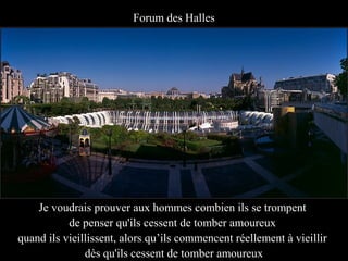Forum des Halles




    Je voudrais prouver aux hommes combien ils se trompent
           de penser qu'ils cessent de tomber amoureux
quand ils vieillissent, alors qu’ils commencent réellement à vieillir
               dès qu'ils cessent de tomber amoureux
 