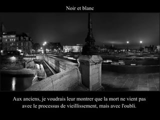 Noir et blanc




Aux anciens, je voudrais leur montrer que la mort ne vient pas
   avec le processus de vieillissement, mais avec l'oubli.
 