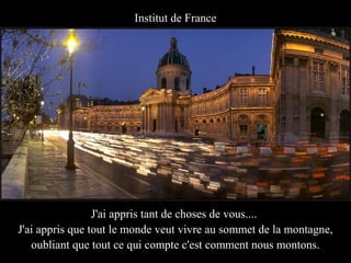 Institut de France




                 J'ai appris tant de choses de vous....
J'ai appris que tout le monde veut vivre au sommet de la montagne,
   oubliant que tout ce qui compte c'est comment nous montons.
 