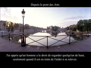 Depuis le pont des Arts




J'ai appris qu'un homme a le droit de regarder quelqu'un de haut,
      seulement quand il est en train de l'aider à se relever.
 