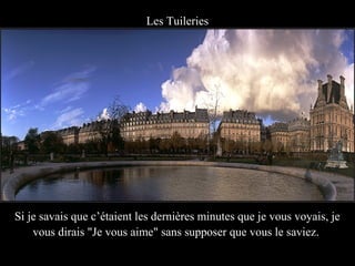 Les Tuileries




Si je savais que c’étaient les dernières minutes que je vous voyais, je
    vous dirais "Je vous aime" sans supposer que vous le saviez.
 