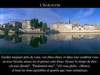 L’Ile de la Cité




Gardez toujours près de vous, vos êtres chers, et dites leur combien vous
en avez besoin, aimez les et prenez soin d'eux. Prenez le temps de dire:
     «Je suis désolé", "Pardonnez-moi", "s'il vous plaît» «Merci»
       et tous les mots agréables et gentils que vous connaissez.
 