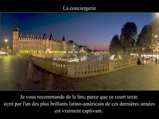 La conciergerie




        Je vous recommande de le lire, parce que ce court texte
écrit par l'un des plus brillants latino-américain de ces dernières années
                          est vraiment captivant.
 