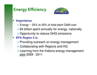 Energy Efficiency

 Importance
   Energy ~ 25% to 30% of total plant O&M cost
   $4 billion spent annually for energy, nationally
   Opportunity to reduce GHG emissions
 EPA Region 5 is
   Providing outreach on energy management
   Collaborating with Regions and HQ
   Learning from the Indiana energy management
   pilot 2009 - 2011
 