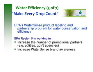Water Efficiency (3 of 7)
“Make Every Drop Count”

 EPA’s WaterSense product labeling and
  partnership program for water conservation and
  efficiency

 EPA Region 5 is working to
   Increase the number of promotional partners
   (e.g. utilities, gov’t agencies)
   Increase WaterSense brand awareness
 