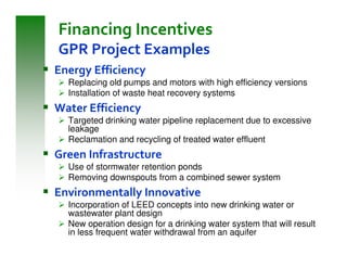 Financing Incentives
GPR Project Examples
Energy Efficiency
  Replacing old pumps and motors with high efficiency versions
  Installation of waste heat recovery systems
Water Efficiency
  Targeted drinking water pipeline replacement due to excessive
  leakage
  Reclamation and recycling of treated water effluent
Green Infrastructure
  Use of stormwater retention ponds
  Removing downspouts from a combined sewer system
Environmentally Innovative
  Incorporation of LEED concepts into new drinking water or
  wastewater plant design
  New operation design for a drinking water system that will result
  in less frequent water withdrawal from an aquifer
 