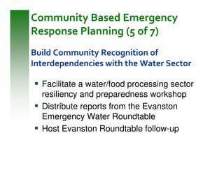 Community Based Emergency
Response Planning (5 of 7)
Build Community Recognition of
Interdependencies with the Water Sector

  Facilitate a water/food processing sector
  resiliency and preparedness workshop
  Distribute reports from the Evanston
  Emergency Water Roundtable
  Host Evanston Roundtable follow-up
 