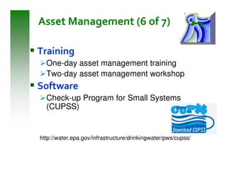 Asset Management (6 of 7)

Training
  One-day asset management training
  Two-day asset management workshop
Software
  Check-up Program for Small Systems
  (CUPSS)


http://water.epa.gov/infrastructure/drinkingwater/pws/cupss/
 