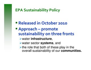 EPA Sustainability Policy


 Released in October 2010
 Approach – promote
 sustainability on three fronts
   water infrastructure,
   water sector systems, and
   the role that both of these play in the
   overall sustainability of our communities.
 