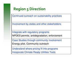 Region 5 Direction
Continued outreach on sustainability practices


Involvement by states and other stakeholders


Integrate with regulatory programs
NPDES permits, antidegradation, enforcement
Case Studies through community involvement
Energy pilot, Community outreach

Understand where pricing fit into programs
Incoporate Climate Ready Utilities Tools
 