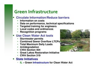 Green Infrastructure
Circulate Information/Reduce barriers
 •   Information on costs
 •   Data on performance, technical specifications
 •   Targeted training for engineers
 •   Local codes and ordinances
 •   Recognition programs
Use Clean Water Act tools
 •   Stormwater permits
 •   Combined Sewer Overflow LTCPs
 •   Total Maximum Daily Loads
 •   Antidegradation
 •   CWA Section 404
 •   Great Lakes Restoration Initiative
 •   CWA Section 319
State Initiatives
     IL – Green Infrastructure for Clean Water Act
 
