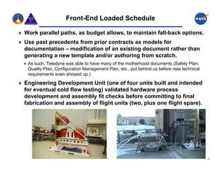 Front-End Loaded Schedule

 W k parallel paths, as budget allows, to maintain fall-back options.
  Work    ll l th        b d t ll       t    i t i f ll b k ti
 Use past precedents from prior contracts as models for
  documentation – modification of an existing document rather than
  generating a new template and/or authoring from scratch.
   As such, Teledyne was able to have many of the motherhood documents (Safety Plan,
    Quality Plan, Configuration Management Plan, etc., put behind us before new technical
    requirements even showed up )
                                up.)

 Engineering Development Unit (one of four units built and intended
  for eventual cold flow testing) validated hardware process
  development and assembly fit checks before committing to final
  fabrication and assembly of flight units (two, plus one flight spare).




                                                                                            13
 