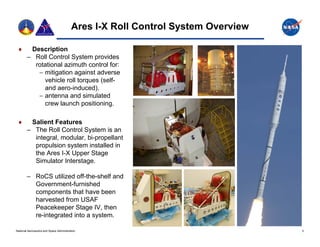 Ares I-X Roll Control System Overview

        Description
        – Roll Control System provides
          rotational azimuth control for:
            mitigation against adverse
             vehicle roll torques (self-
             and aero-induced).
            antenna and simulated
             crew launch positioning.

        Salient Features
        – The Roll Control System is an
          integral, modular, bi propellant
          integral modular bi-propellant
          propulsion system installed in
          the Ares I-X Upper Stage
          Simulator Interstage.

        – RoCS utilized off-the-shelf and
          Government-furnished
          components that have been
          harvested from USAF
          Peacekeeper Stage IV, then
          re-integrated into a system.

National Aeronautics and Space Administration                                     3
 