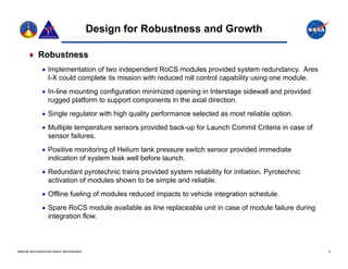 Design for Robustness and Growth

        Robustness
                  Implementation of two independent RoCS modules provided system redundancy. Ares
                   I-X could complete its mission with reduced roll control capability using one module.
                  In-line mounting configuration minimized opening in Interstage sidewall and provided
                   rugged platform to support components in the axial direction.
                  Single regulator with high quality performance selected as most reliable option.
                      g     g              g        y
                  Multiple temperature sensors provided back-up for Launch Commit Criteria in case of
                   sensor failures.
                  Positive monitoring of Helium tank pressure switch sensor provided immediate
                   indication of system leak well before launch.
                  Redundant pyrotechnic trains provided system reliability for initiation. Pyrotechnic
                   activation of modules shown to be simple and reliable.
                  Offline fueling of modules reduced impacts to vehicle integration schedule.
                  Spare RoCS module available as line replaceable unit in case of module failure during
                   integration flow.
                       g



National Aeronautics and Space Administration                                                              9
 