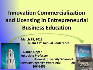 Innovation Commercialization
and Licensing in Entrepreneurial
       Business Education
      March 23, 2013
          NCIIA 17th Annual Conference

        Darian Unger
      Associate Professor
               Howard University School of
   Business dwunger@howard.edu           202-
              806-1656
 
