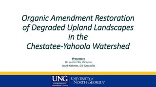 Organic Amendment Restoration
of Degraded Upland Landscapes
in the
Chestatee-Yahoola Watershed
Presenters
Dr. Justin Ellis, Director
Jacob Roberts, GIS Specialist
 