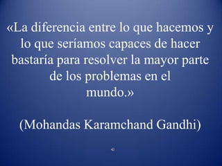 «La diferencia entre lo que hacemos y lo que seríamos capaces de hacer bastaría para resolver la mayor parte de los problemas en el mundo.»(Mohandas Karamchand Gandhi) 