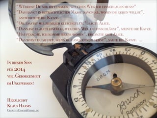 "Würdest Du mir bitte sagen, welchen Weg ich einschlagen muß?"
"Das hängt in beträchtlichem Maße davon ab, wohin du gehen willst",
antwortete die Katze.
"Oh, das ist mir ziemlich gleichgültig", sagte Alice.
"Dann ist es auch einerlei, welchen Weg du einschlägst", meinte die Katze.
"Hauptsache, ich komme irgendwohin", ergänzte sich Alice.
"Das wirst du sicher, wenn du lange genug gehst", sagte die Katze. ...
In diesem Sinn
für 2014
viel Geborgenheit
im Ungewissen!
!
!
Herzlichst
Klaus Haasis
CreativeCoach@email.de