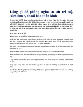 Uống gì để phòng ngừa sa sút trí tuệ,
Alzheimer, thoái hóa thần kinh
Sa sút trí tuệ (SSTT) là sự suy giảm chức năng trí tuệ và nhận thức, dẫn đến giảm khả năng
hoạt động sống hàng ngày. Đây là bệnh thường gặp và ảnh hưởng trầm trọng đến người cao
tuổi (NCT). Ước tính trên thế giới, tỷ lệ mắc ở người từ 60 tuổi trở lên là 3,9%(khoảng 24
triệu người). Với xu hướng già hóa dân số, cứ sau khoảng mỗi 20 năm số người mắc SSTT
sẽ tăng gấp đôi. Tỷ lệ này đặc biệt cao ở các nước đang phát triển, gấp 3 - 4 lần các nước
phát triển.
Ai có nguy cơ bị SSTT?
Những người có các yếu tố nguy cơ sau dễ bị SSTT:
Huyết áp: THA ở tuổi trung niên dễ tăng nguy cơ SSTT, thậm chí bệnh Alzheimer. THA liên quan
đến quá trình thoái hóa thần kinh hoặc gây teo não. Ngược lại ở nhóm tuổi rất già, huyết áp thấp
dường như lại báo trước khả năng bị SSTT và bệnh Alzheimer.
Béo phì ở tuổi trung niên có liên quan đến tăng nguy cơ mắc SSTT khi về già. Đái tháo đường gây
tăng nguy cơ SSTT.
Bệnh tim: Bệnh tim mạch thường phối hợp với tăng nguy cơ SSTT và bệnh Alzheimer.
Bệnh mạch máu não: Nhồi máu não đa ổ, đột quỵ là những yếu tố nguy cơ chính gây SSTT sau đột
quỵ.
Tăng mỡ máu có mối liên quan giữa tăng cholesterol máu ở tuổi trung niên với bệnh Alzheimer khi
về già.
Uống rượu: Uống rượu quá mức có thể gây SSTT do rượu và làm tăng nguy cơ SSTT do mạch
máu.
Chế độ ăn: Một số nghiên cứu cho thấy có liên quan giữa chế độ ăn nhiều mỡ bão hòa với tăng
nguy cơ bị bệnh Alzheimer...
 