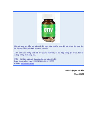 ThS.BS. Nguyễn Hải Yến
Theo SK&ĐS
Mất ngủ, đau nửa đầu, suy giảm trí nhớ ngày càng nghiêm trọng khi gốc tự do tấn công làm
tổn thương tế bào thần kinh và mạch máu não.
OTIV chứa các dưỡng chất sinh học quý từ blueberry, có tác dụng chống gốc tự do, bảo vệ
và tăng cường hoạt động não.
OTIV - Cải thiện mất ngủ, đau nửa đầu, suy giảm trí nhớ.
Trung tâm tư vấn y khoa: 1900545404 - 08.38112777
Website: www.otiv.com.vn
 