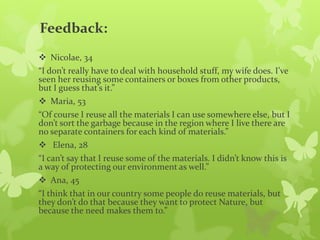 Feedback:
 Nicolae, 34
“I don’t really have to deal with household stuff, my wife does. I’ve
seen her reusing some containers or boxes from other products,
but I guess that’s it.”
 Maria, 53
“Of course I reuse all the materials I can use somewhere else, but I
don’t sort the garbage because in the region where I live there are
no separate containers for each kind of materials.”
 Elena, 28
“I can’t say that I reuse some of the materials. I didn’t know this is
a way of protecting our environment as well.”
 Ana, 45
“I think that in our country some people do reuse materials, but
they don’t do that because they want to protect Nature, but
because the need makes them to.”
 