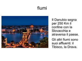 fiumi
Il Danubio segna
per 250 Km il
confine con la
Slovacchia e
atraversa il paese.
Gli altri fiumi sono
suoi affluenti: il
Tibisco, la Drava.
 