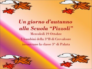 Un giorno d’autunno
alla Scuola “Pizzoli”
       Mercoledì 19 Ottobre
 I bambini della 3^B di Crevalcore
  incontrano la classe 3^ di Palata
 