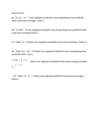 Penyelesaian:
(a) Ya, x2 – 5x + 3 satu ungkapan kuadratik yang mengandungi satu pemboleh
ubah x dan kuasa tertinggi x ialah 2.
(b) Ya, 8p2 + 10 satu ungkapan kuadratik yang mengandungi satu pemboleh ubah
p dan kuasa tertinggi pialah 2.
(c) Tidak, 5x + 6 bukan satu ungkapan kuadratik kerana kuasa tertinggi x bukan 2.
(d) Tidak 2x2 + 4y + 14 bukan satu ungkapan kuadratik kerana mengandungi dua
pemboleh ubah x dan y.
bukan satu ungkapan kuadratik kerana kuasa tertinggi p bukan
2 ,
(f) Tidak, y3– 3y + 1 bukan satu ungkapan kuadratik kerana kuasa tertinggi y
bukan 2.
 