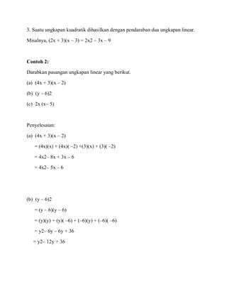 3. Suatu ungkapan kuadratik dihasilkan dengan pendaraban dua ungkapan linear.
Misalnya, (2x + 3)(x – 3) = 2x2 – 3x – 9
Contoh 2:
Darabkan pasangan ungkapan linear yang berikut.
(a) (4x + 3)(x – 2)
(b) (y – 6)2
(c) 2x (x– 5)
Penyelesaian:
(a) (4x + 3)(x – 2)
= (4x)(x) + (4x)( –2) +(3)(x) + (3)( –2)
= 4x2– 8x + 3x – 6
= 4x2– 5x – 6
(b) (y – 6)2
= (y – 6)(y – 6)
= (y)(y) + (y)( –6) + (–6)(y) + (–6)( –6)
= y2– 6y – 6y + 36
= y2– 12y + 36
 